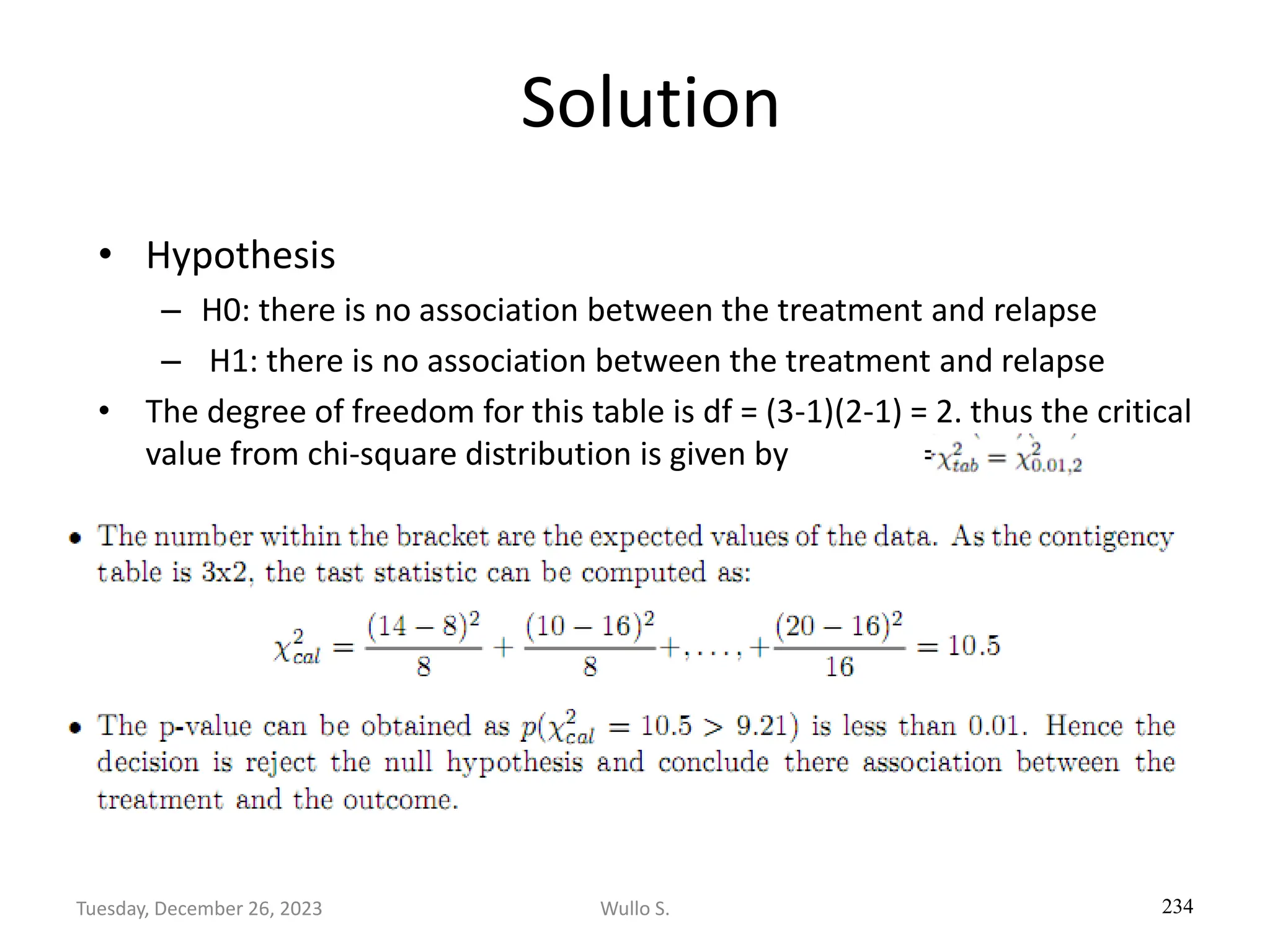 Solution
• Hypothesis
– H0: there is no association between the treatment and relapse
– H1: there is no association between the treatment and relapse
• The degree of freedom for this table is df = (3-1)(2-1) = 2. thus the critical
value from chi-square distribution is given by = 9.21
234
Wullo S.
Tuesday, December 26, 2023
 