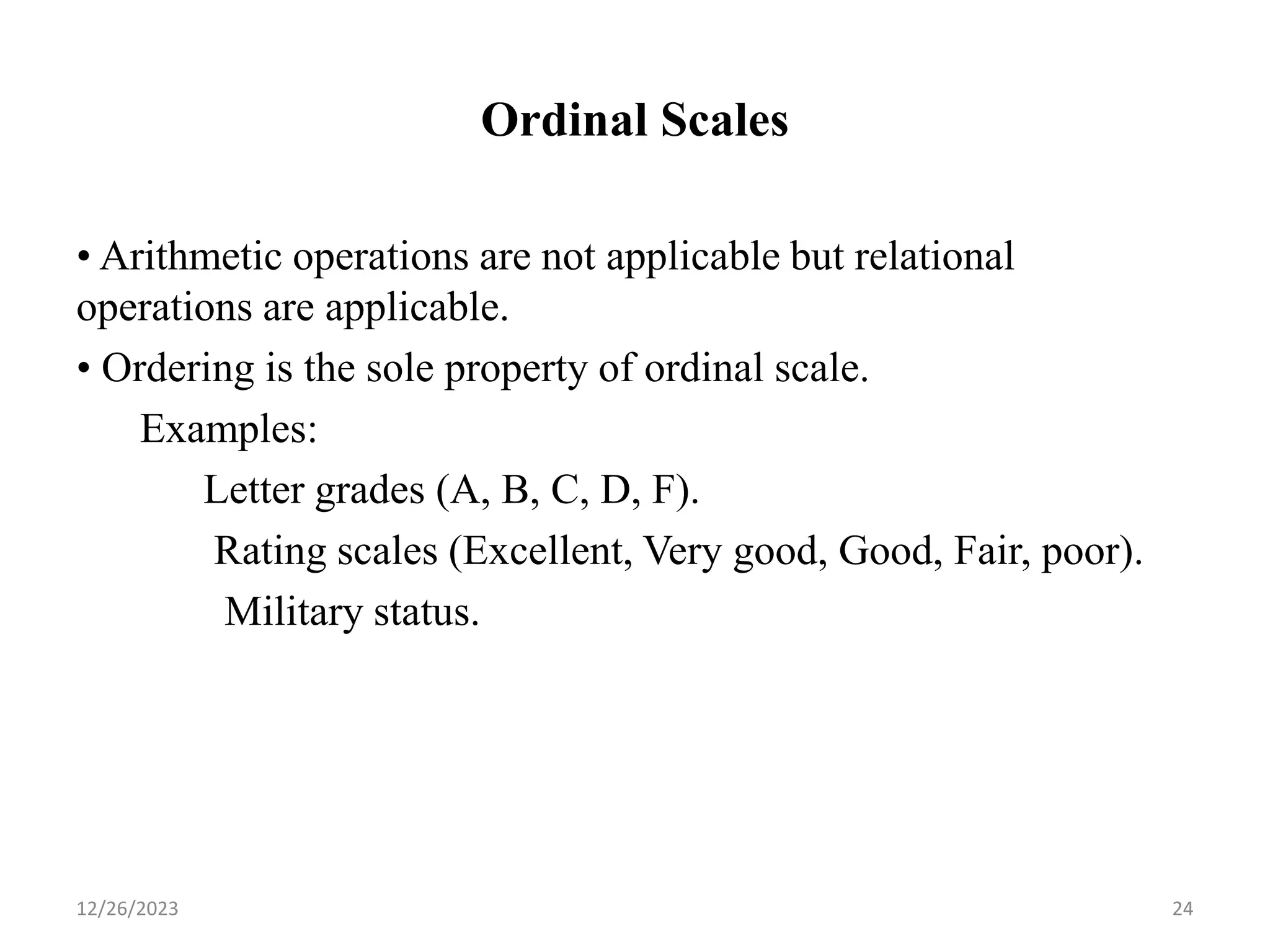 Ordinal Scales
• Arithmetic operations are not applicable but relational
operations are applicable.
• Ordering is the sole property of ordinal scale.
Examples:
Letter grades (A, B, C, D, F).
Rating scales (Excellent, Very good, Good, Fair, poor).
Military status.
12/26/2023 24
 