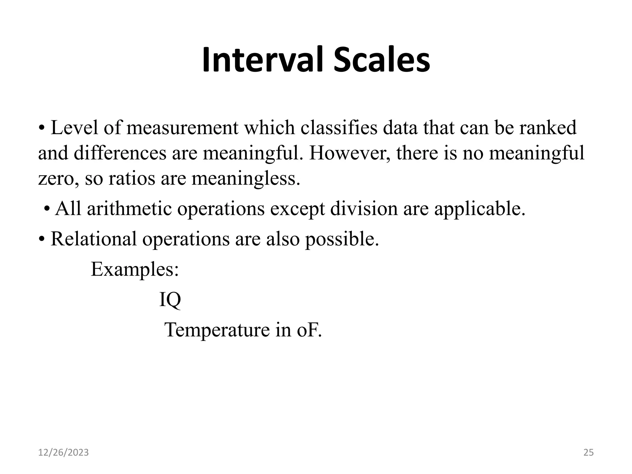 Interval Scales
• Level of measurement which classifies data that can be ranked
and differences are meaningful. However, there is no meaningful
zero, so ratios are meaningless.
• All arithmetic operations except division are applicable.
• Relational operations are also possible.
Examples:
IQ
Temperature in oF.
12/26/2023 25
 