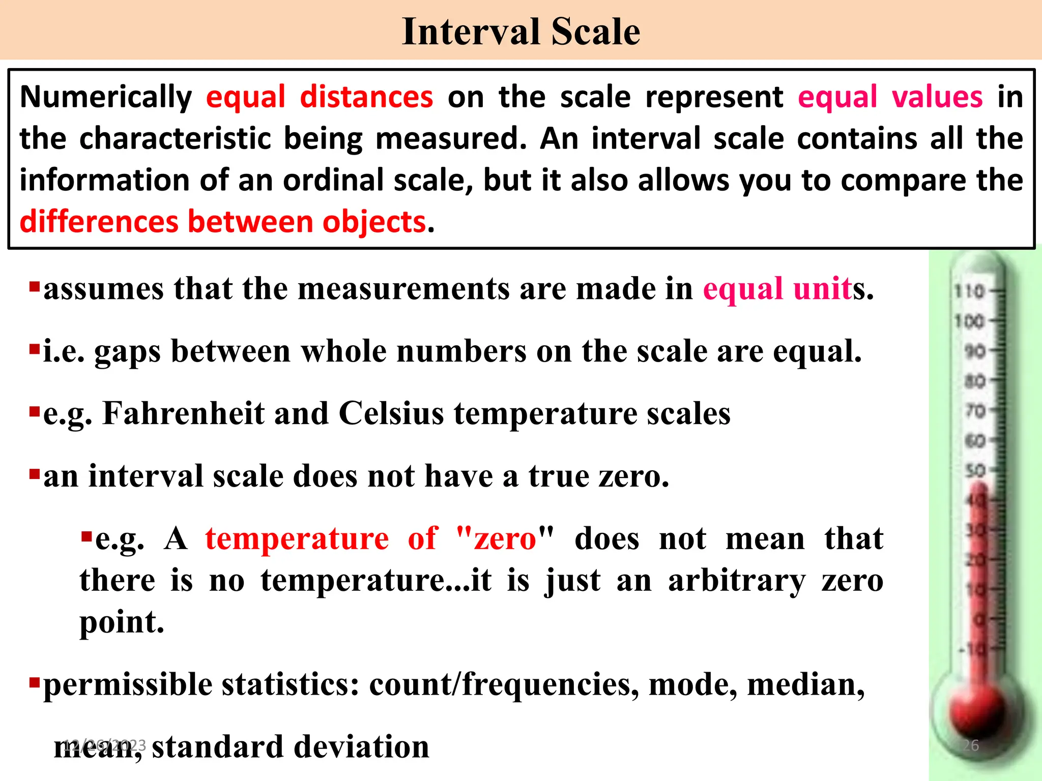 ▪assumes that the measurements are made in equal units.
▪i.e. gaps between whole numbers on the scale are equal.
▪e.g. Fahrenheit and Celsius temperature scales
▪an interval scale does not have a true zero.
▪e.g. A temperature of "zero" does not mean that
there is no temperature...it is just an arbitrary zero
point.
▪permissible statistics: count/frequencies, mode, median,
mean, standard deviation
Interval Scale
Numerically equal distances on the scale represent equal values in
the characteristic being measured. An interval scale contains all the
information of an ordinal scale, but it also allows you to compare the
differences between objects.
12/26/2023 26
 