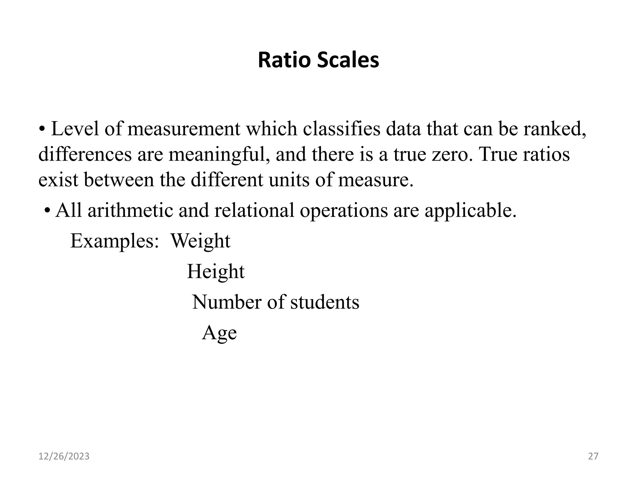 Ratio Scales
• Level of measurement which classifies data that can be ranked,
differences are meaningful, and there is a true zero. True ratios
exist between the different units of measure.
• All arithmetic and relational operations are applicable.
Examples: Weight
Height
Number of students
Age
12/26/2023 27
 