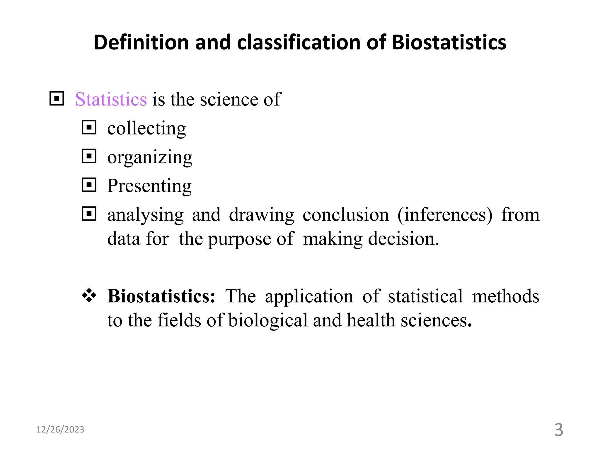 Definition and classification of Biostatistics
 Statistics is the science of
 collecting
 organizing
 Presenting
 analysing and drawing conclusion (inferences) from
data for the purpose of making decision.
❖ Biostatistics: The application of statistical methods
to the fields of biological and health sciences.
3
12/26/2023
 
