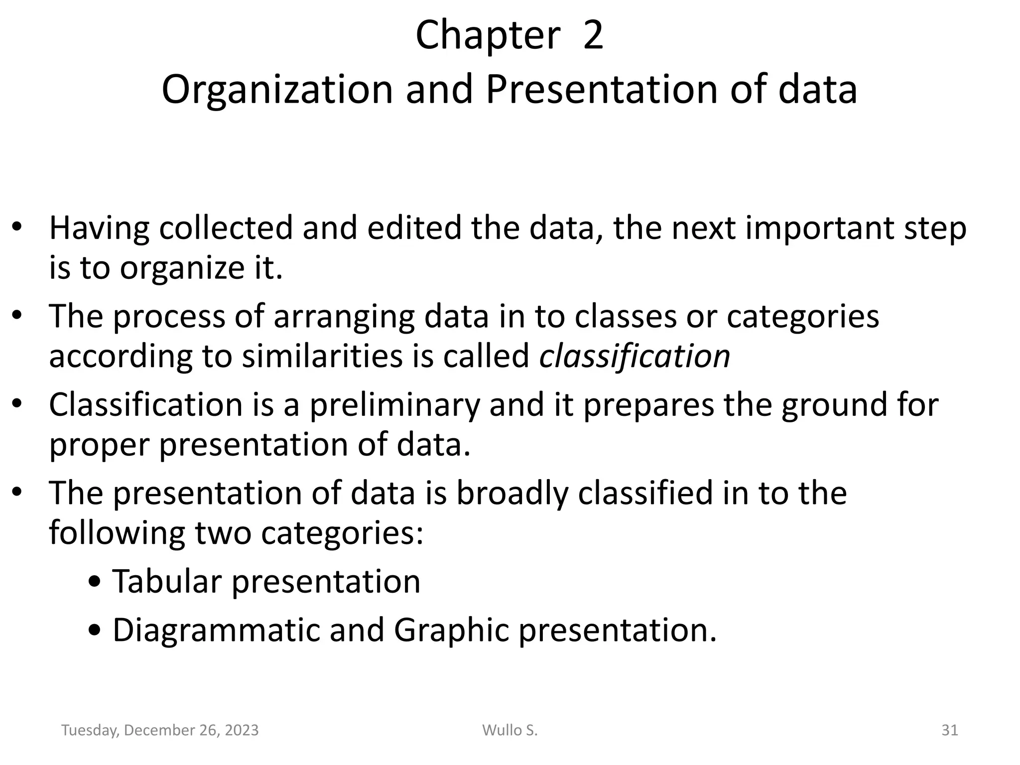 Chapter 2
Organization and Presentation of data
• Having collected and edited the data, the next important step
is to organize it.
• The process of arranging data in to classes or categories
according to similarities is called classification
• Classification is a preliminary and it prepares the ground for
proper presentation of data.
• The presentation of data is broadly classified in to the
following two categories:
• Tabular presentation
• Diagrammatic and Graphic presentation.
Tuesday, December 26, 2023 Wullo S. 31
 