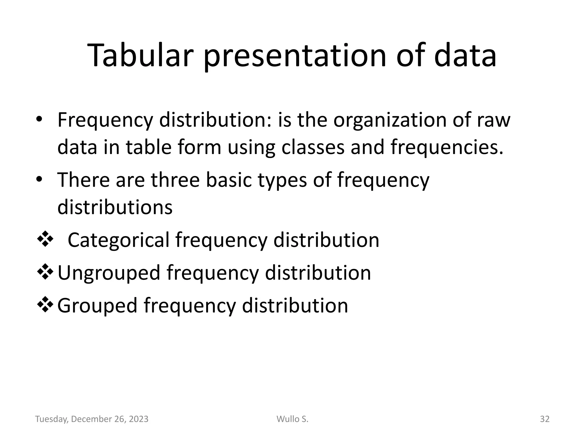 Tabular presentation of data
• Frequency distribution: is the organization of raw
data in table form using classes and frequencies.
• There are three basic types of frequency
distributions
❖ Categorical frequency distribution
❖Ungrouped frequency distribution
❖Grouped frequency distribution
Tuesday, December 26, 2023 Wullo S. 32
 