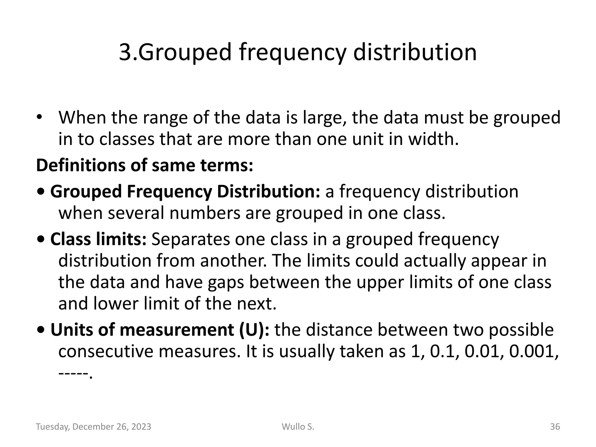 3.Grouped frequency distribution
• When the range of the data is large, the data must be grouped
in to classes that are more than one unit in width.
Definitions of same terms:
• Grouped Frequency Distribution: a frequency distribution
when several numbers are grouped in one class.
• Class limits: Separates one class in a grouped frequency
distribution from another. The limits could actually appear in
the data and have gaps between the upper limits of one class
and lower limit of the next.
• Units of measurement (U): the distance between two possible
consecutive measures. It is usually taken as 1, 0.1, 0.01, 0.001,
-----.
Tuesday, December 26, 2023 Wullo S. 36
 