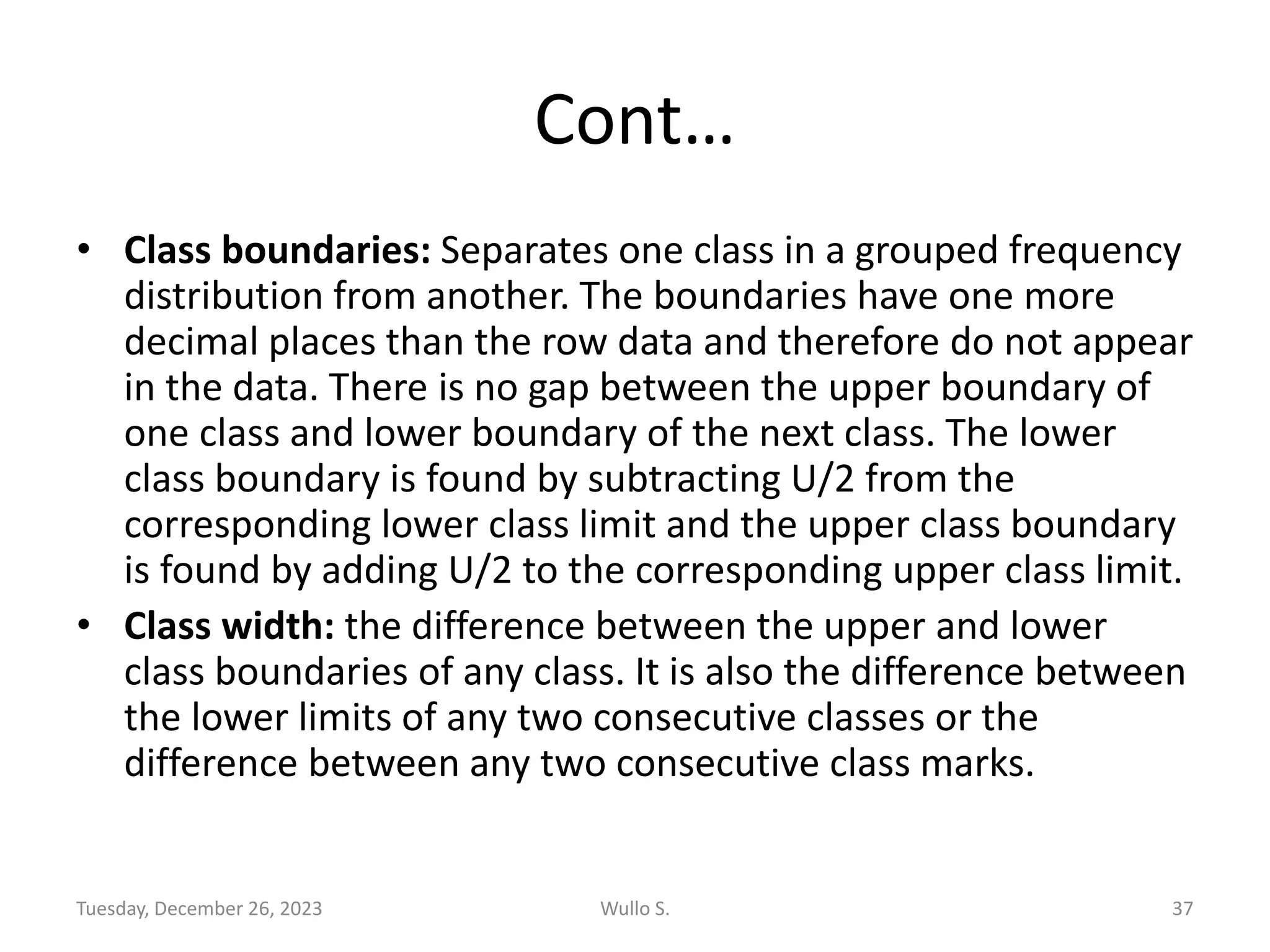 Cont…
• Class boundaries: Separates one class in a grouped frequency
distribution from another. The boundaries have one more
decimal places than the row data and therefore do not appear
in the data. There is no gap between the upper boundary of
one class and lower boundary of the next class. The lower
class boundary is found by subtracting U/2 from the
corresponding lower class limit and the upper class boundary
is found by adding U/2 to the corresponding upper class limit.
• Class width: the difference between the upper and lower
class boundaries of any class. It is also the difference between
the lower limits of any two consecutive classes or the
difference between any two consecutive class marks.
Tuesday, December 26, 2023 Wullo S. 37
 