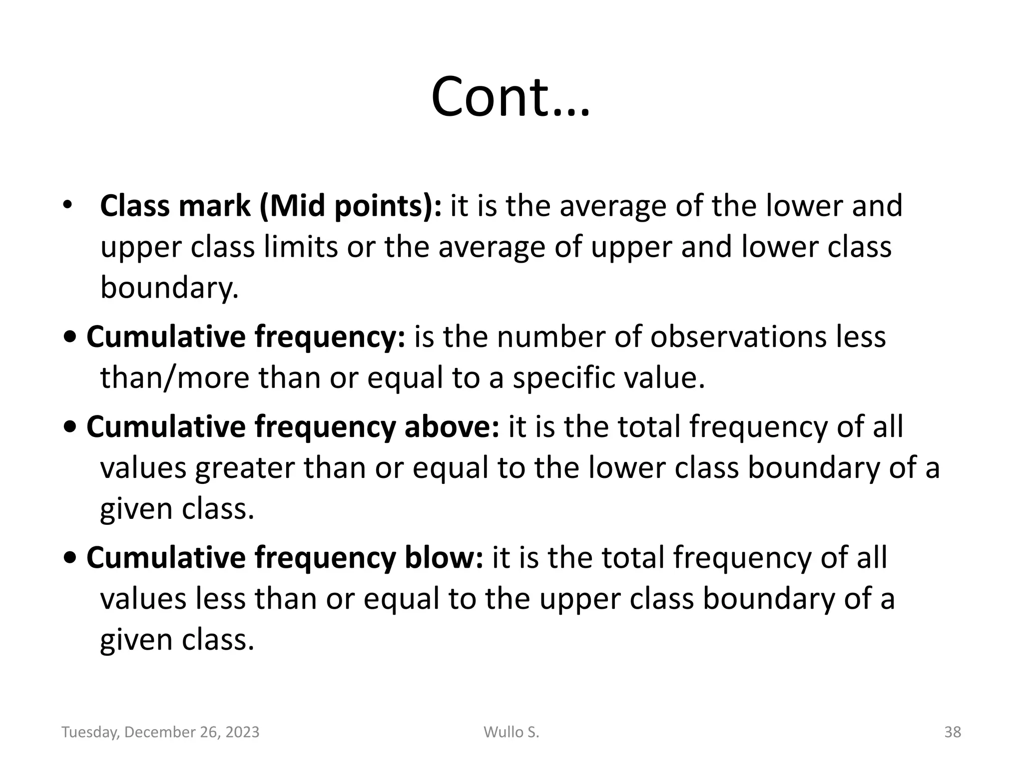 Cont…
• Class mark (Mid points): it is the average of the lower and
upper class limits or the average of upper and lower class
boundary.
• Cumulative frequency: is the number of observations less
than/more than or equal to a specific value.
• Cumulative frequency above: it is the total frequency of all
values greater than or equal to the lower class boundary of a
given class.
• Cumulative frequency blow: it is the total frequency of all
values less than or equal to the upper class boundary of a
given class.
Tuesday, December 26, 2023 Wullo S. 38
 