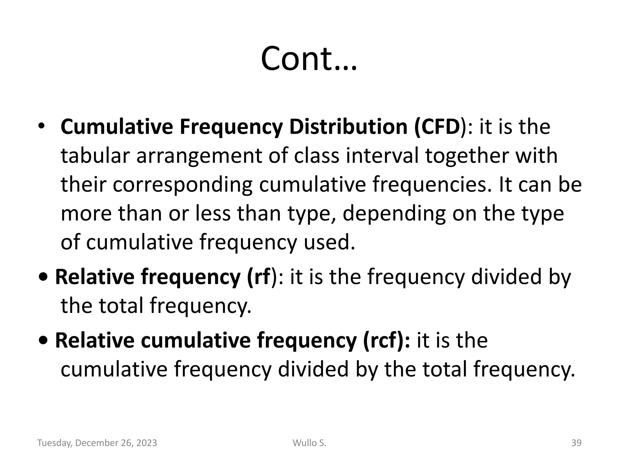 Cont…
• Cumulative Frequency Distribution (CFD): it is the
tabular arrangement of class interval together with
their corresponding cumulative frequencies. It can be
more than or less than type, depending on the type
of cumulative frequency used.
• Relative frequency (rf): it is the frequency divided by
the total frequency.
• Relative cumulative frequency (rcf): it is the
cumulative frequency divided by the total frequency.
Tuesday, December 26, 2023 Wullo S. 39
 
