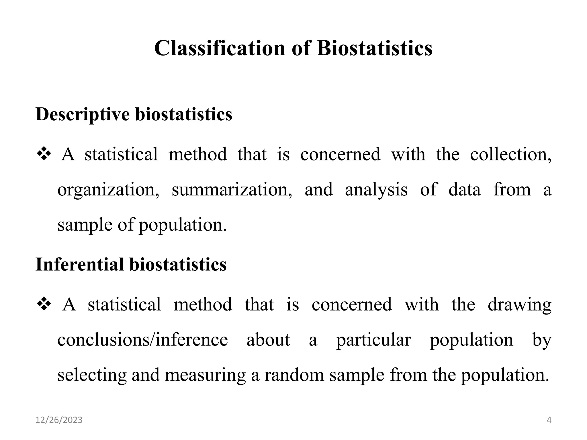 Classification of Biostatistics
Descriptive biostatistics
❖ A statistical method that is concerned with the collection,
organization, summarization, and analysis of data from a
sample of population.
Inferential biostatistics
❖ A statistical method that is concerned with the drawing
conclusions/inference about a particular population by
selecting and measuring a random sample from the population.
4
12/26/2023
 
