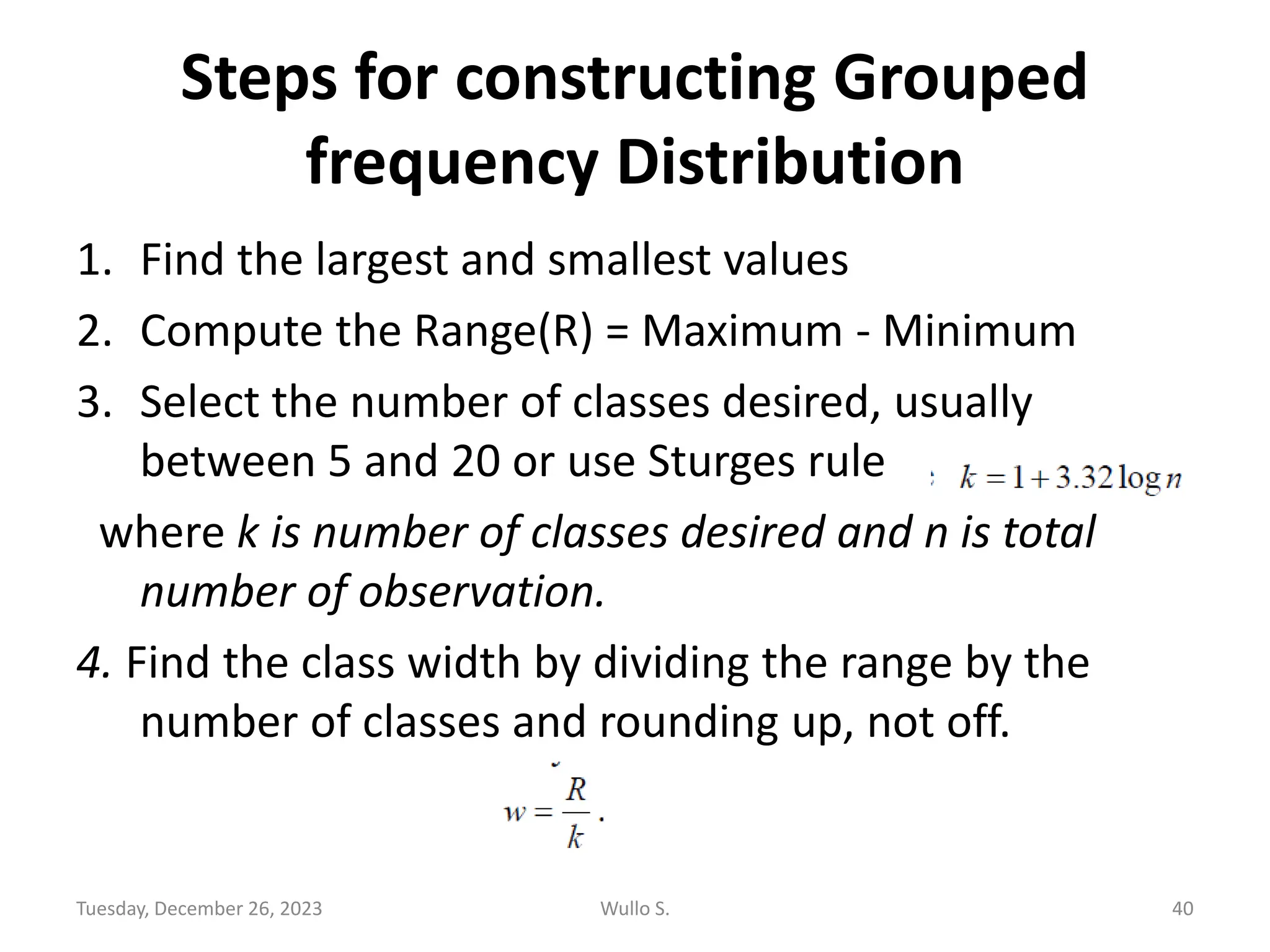 Steps for constructing Grouped
frequency Distribution
1. Find the largest and smallest values
2. Compute the Range(R) = Maximum - Minimum
3. Select the number of classes desired, usually
between 5 and 20 or use Sturges rule
where k is number of classes desired and n is total
number of observation.
4. Find the class width by dividing the range by the
number of classes and rounding up, not off.
Tuesday, December 26, 2023 Wullo S. 40
 