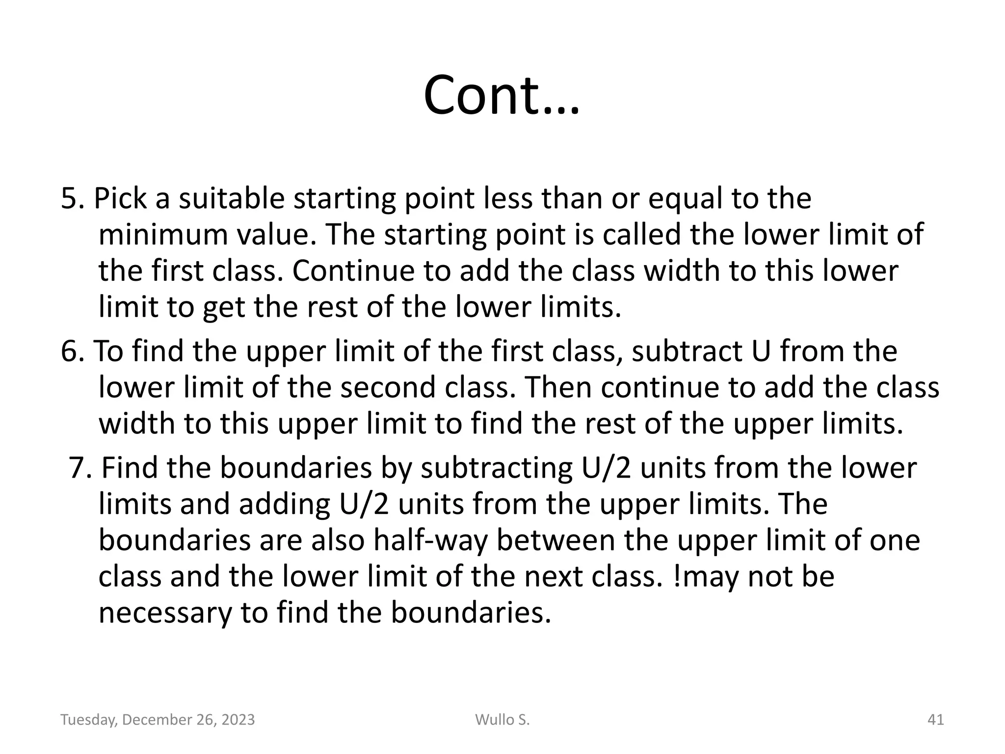 Cont…
5. Pick a suitable starting point less than or equal to the
minimum value. The starting point is called the lower limit of
the first class. Continue to add the class width to this lower
limit to get the rest of the lower limits.
6. To find the upper limit of the first class, subtract U from the
lower limit of the second class. Then continue to add the class
width to this upper limit to find the rest of the upper limits.
7. Find the boundaries by subtracting U/2 units from the lower
limits and adding U/2 units from the upper limits. The
boundaries are also half-way between the upper limit of one
class and the lower limit of the next class. !may not be
necessary to find the boundaries.
Tuesday, December 26, 2023 Wullo S. 41
 