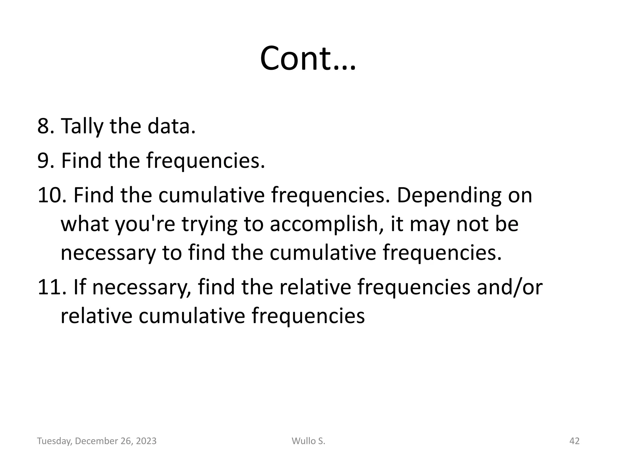 Cont…
8. Tally the data.
9. Find the frequencies.
10. Find the cumulative frequencies. Depending on
what you're trying to accomplish, it may not be
necessary to find the cumulative frequencies.
11. If necessary, find the relative frequencies and/or
relative cumulative frequencies
Tuesday, December 26, 2023 Wullo S. 42
 