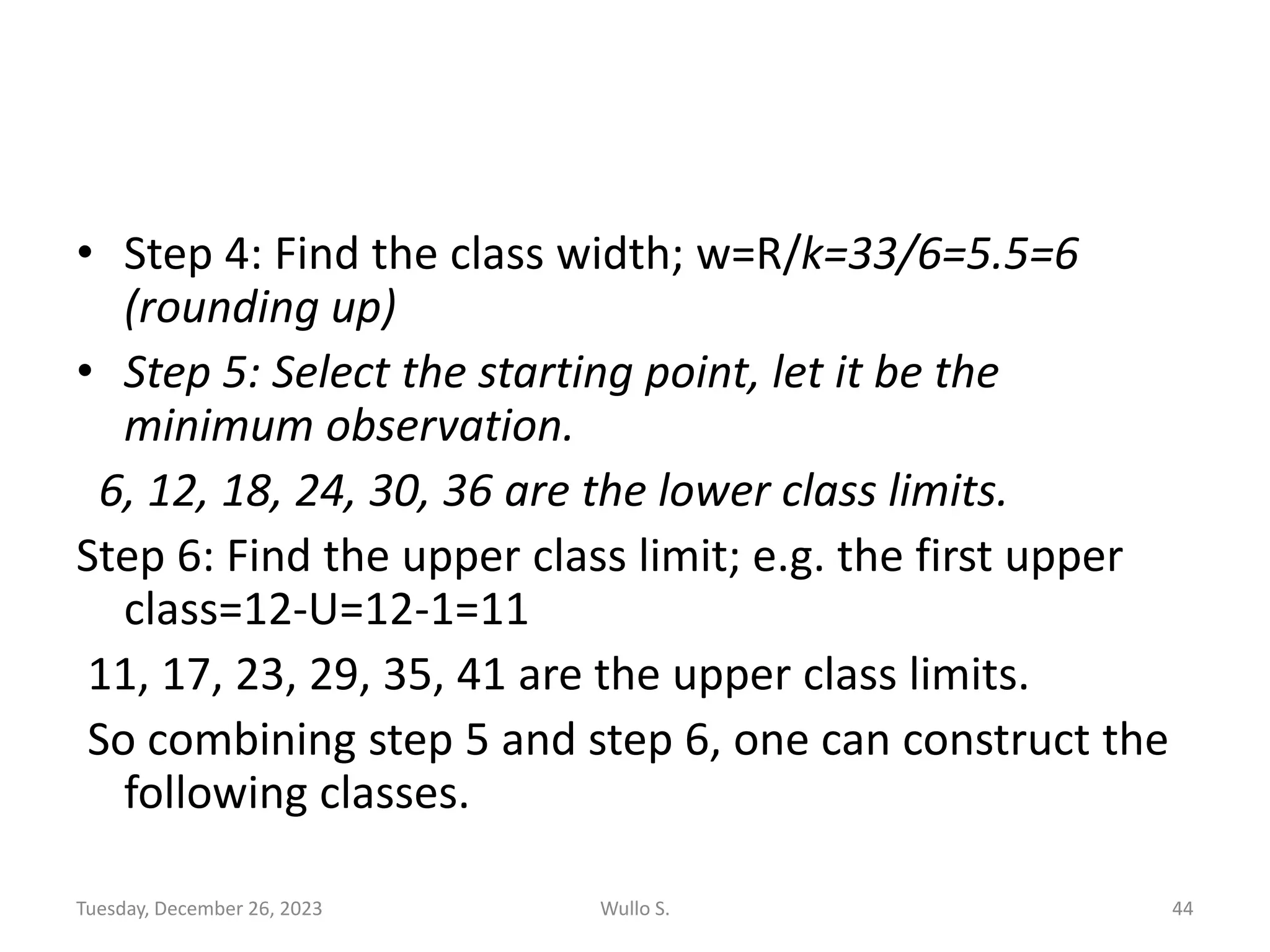 • Step 4: Find the class width; w=R/k=33/6=5.5=6
(rounding up)
• Step 5: Select the starting point, let it be the
minimum observation.
6, 12, 18, 24, 30, 36 are the lower class limits.
Step 6: Find the upper class limit; e.g. the first upper
class=12-U=12-1=11
11, 17, 23, 29, 35, 41 are the upper class limits.
So combining step 5 and step 6, one can construct the
following classes.
Tuesday, December 26, 2023 Wullo S. 44
 
