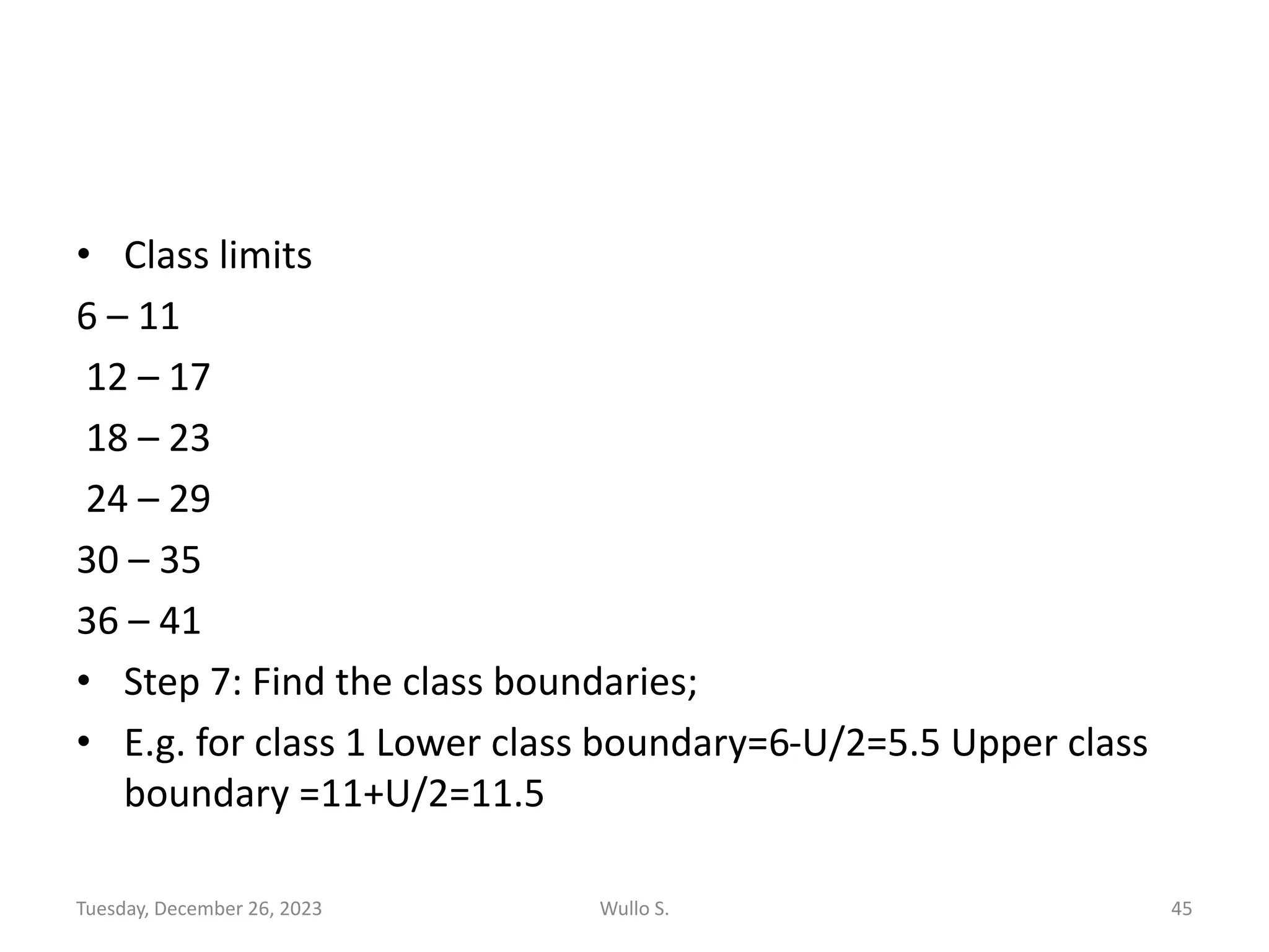 • Class limits
6 – 11
12 – 17
18 – 23
24 – 29
30 – 35
36 – 41
• Step 7: Find the class boundaries;
• E.g. for class 1 Lower class boundary=6-U/2=5.5 Upper class
boundary =11+U/2=11.5
Tuesday, December 26, 2023 Wullo S. 45
 