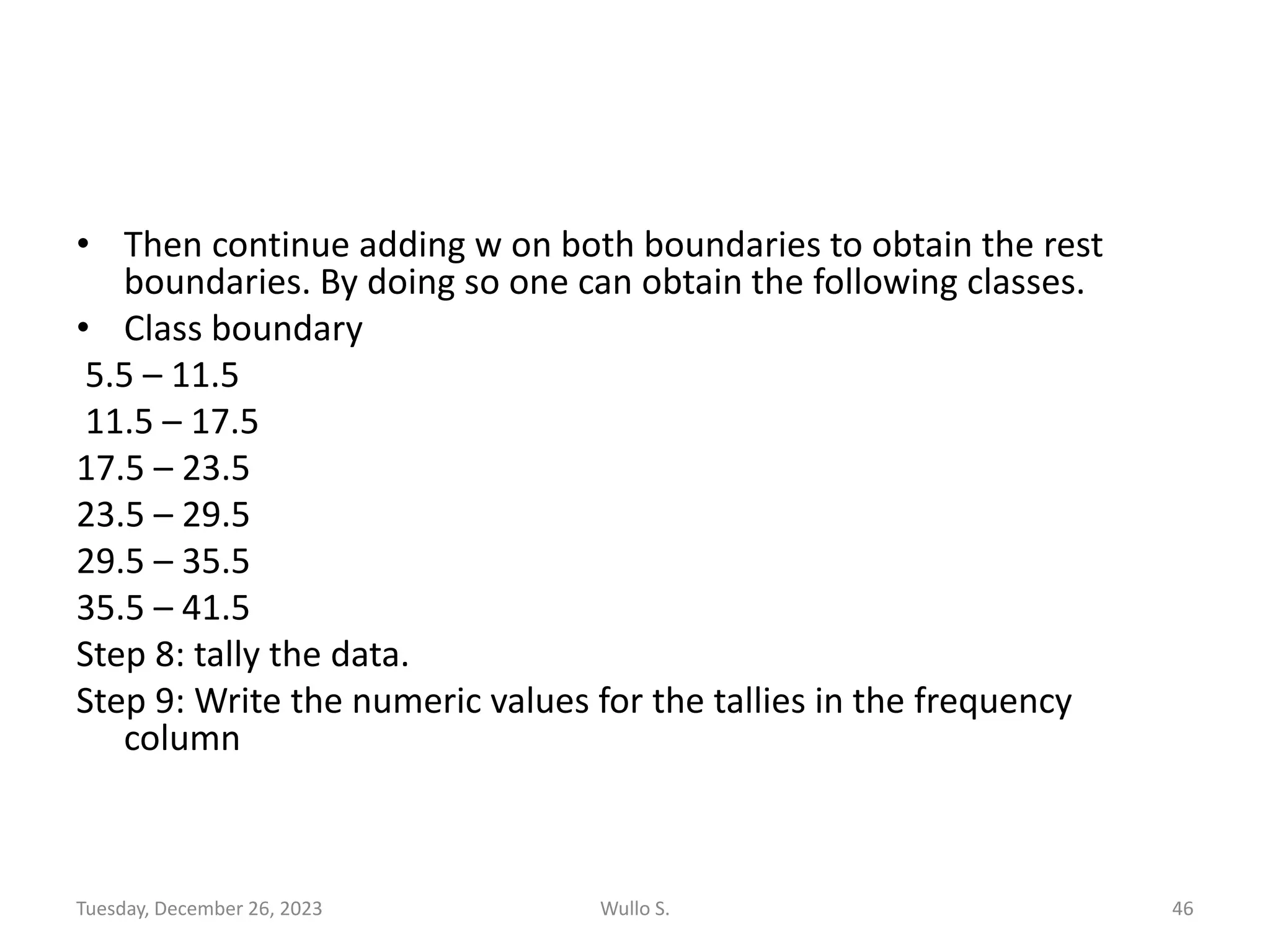 • Then continue adding w on both boundaries to obtain the rest
boundaries. By doing so one can obtain the following classes.
• Class boundary
5.5 – 11.5
11.5 – 17.5
17.5 – 23.5
23.5 – 29.5
29.5 – 35.5
35.5 – 41.5
Step 8: tally the data.
Step 9: Write the numeric values for the tallies in the frequency
column
Tuesday, December 26, 2023 Wullo S. 46
 