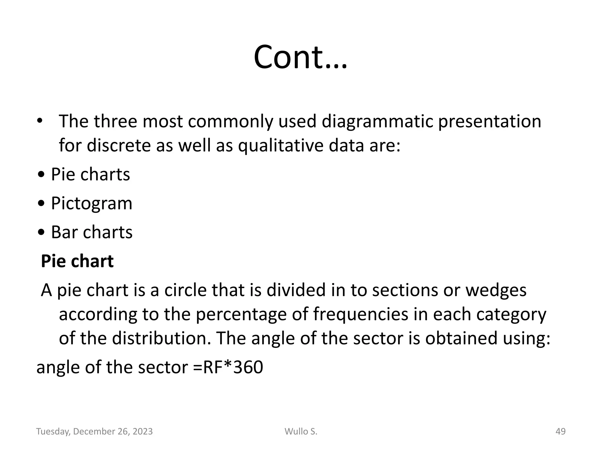 Cont…
• The three most commonly used diagrammatic presentation
for discrete as well as qualitative data are:
• Pie charts
• Pictogram
• Bar charts
Pie chart
A pie chart is a circle that is divided in to sections or wedges
according to the percentage of frequencies in each category
of the distribution. The angle of the sector is obtained using:
angle of the sector =RF*360
Tuesday, December 26, 2023 Wullo S. 49
 