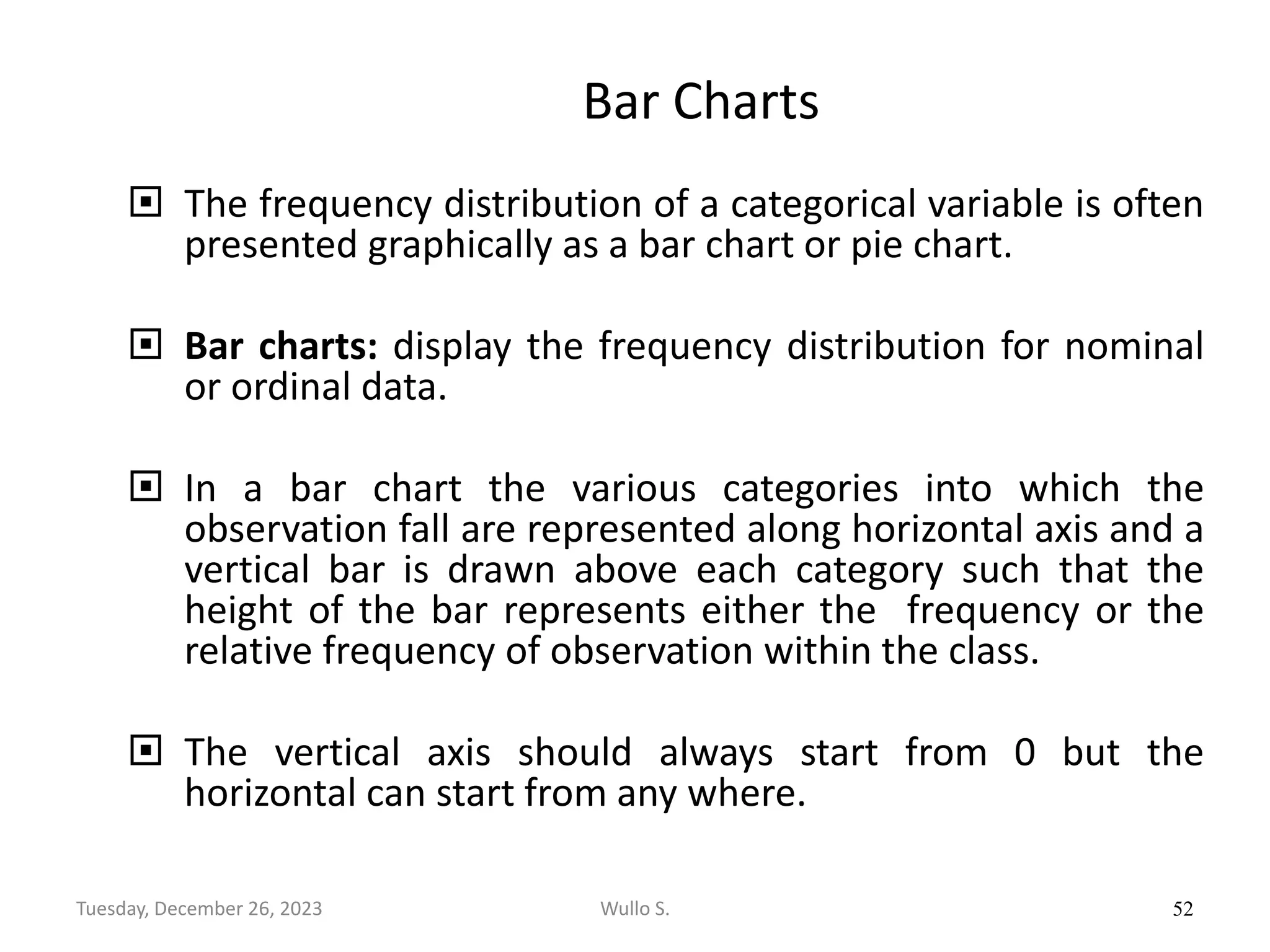 Bar Charts
 The frequency distribution of a categorical variable is often
presented graphically as a bar chart or pie chart.
 Bar charts: display the frequency distribution for nominal
or ordinal data.
 In a bar chart the various categories into which the
observation fall are represented along horizontal axis and a
vertical bar is drawn above each category such that the
height of the bar represents either the frequency or the
relative frequency of observation within the class.
 The vertical axis should always start from 0 but the
horizontal can start from any where.
52
Wullo S.
Tuesday, December 26, 2023
 