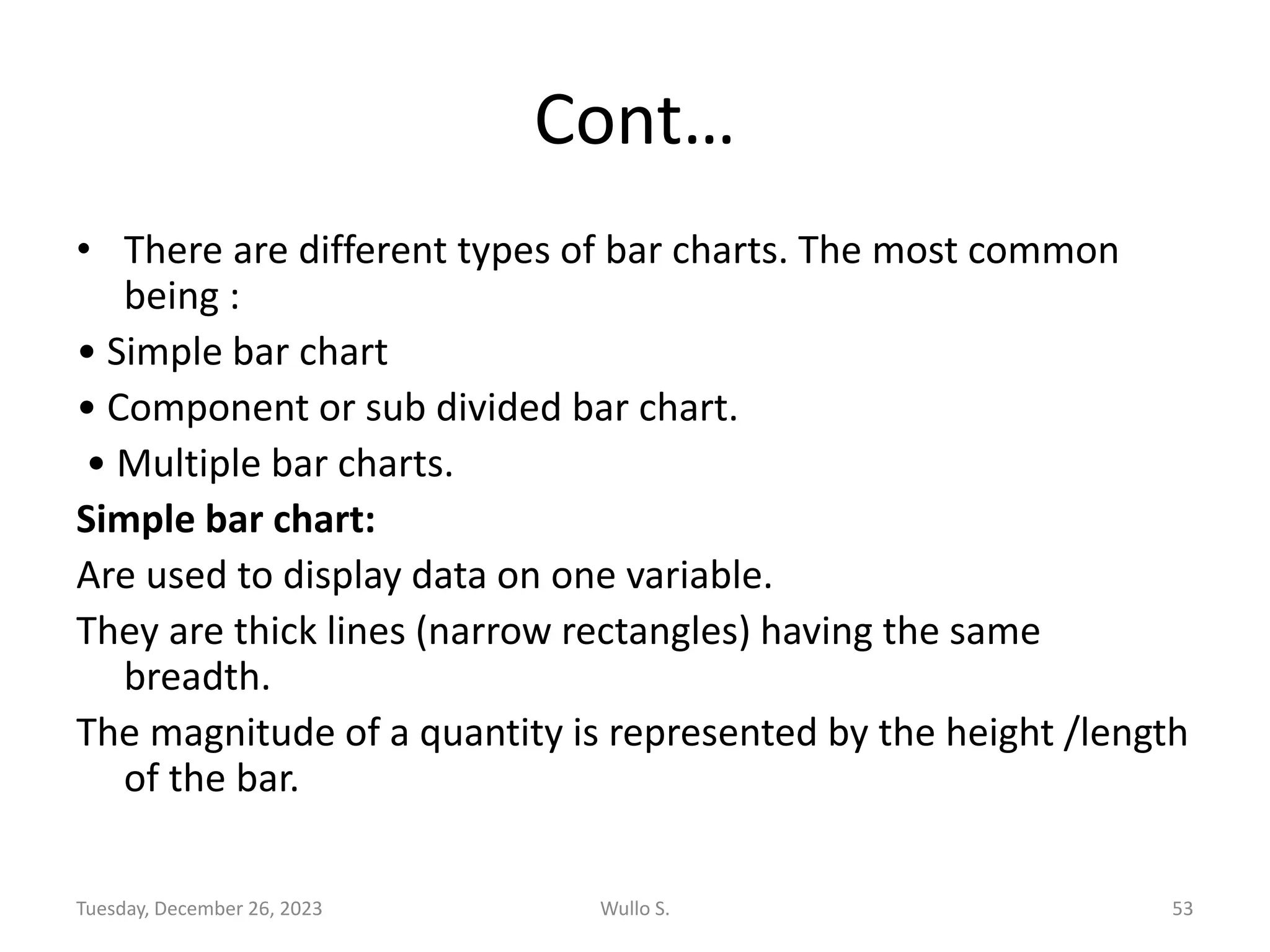 Cont…
• There are different types of bar charts. The most common
being :
• Simple bar chart
• Component or sub divided bar chart.
• Multiple bar charts.
Simple bar chart:
Are used to display data on one variable.
They are thick lines (narrow rectangles) having the same
breadth.
The magnitude of a quantity is represented by the height /length
of the bar.
Tuesday, December 26, 2023 Wullo S. 53
 
