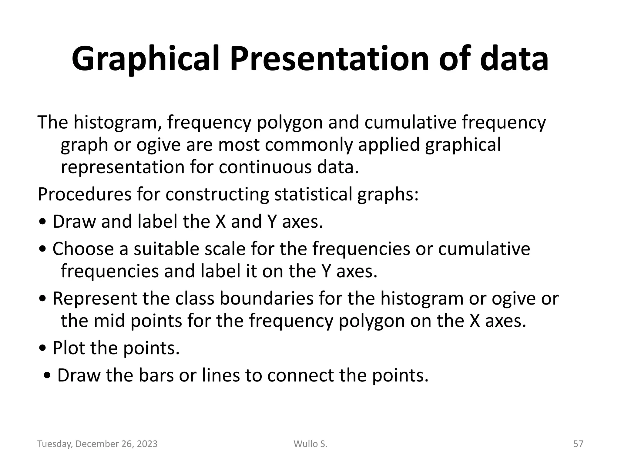 Graphical Presentation of data
The histogram, frequency polygon and cumulative frequency
graph or ogive are most commonly applied graphical
representation for continuous data.
Procedures for constructing statistical graphs:
• Draw and label the X and Y axes.
• Choose a suitable scale for the frequencies or cumulative
frequencies and label it on the Y axes.
• Represent the class boundaries for the histogram or ogive or
the mid points for the frequency polygon on the X axes.
• Plot the points.
• Draw the bars or lines to connect the points.
Tuesday, December 26, 2023 Wullo S. 57
 
