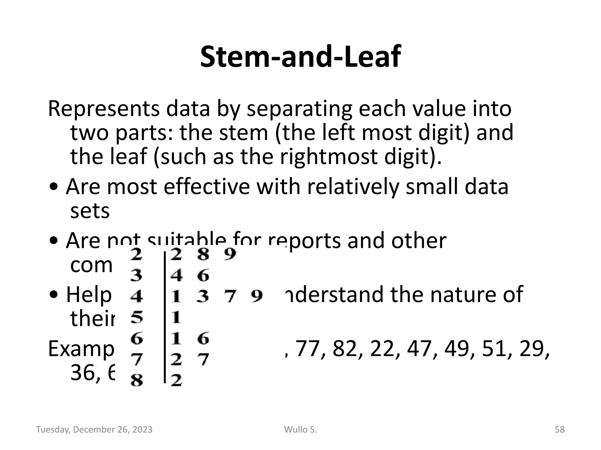 Stem-and-Leaf
Represents data by separating each value into
two parts: the stem (the left most digit) and
the leaf (such as the rightmost digit).
• Are most effective with relatively small data
sets
• Are not suitable for reports and other
communications,
• Help researchers to understand the nature of
their data
Example: 43, 28, 34, 61, 77, 82, 22, 47, 49, 51, 29,
36, 66, 72, 41
Tuesday, December 26, 2023 Wullo S. 58
 