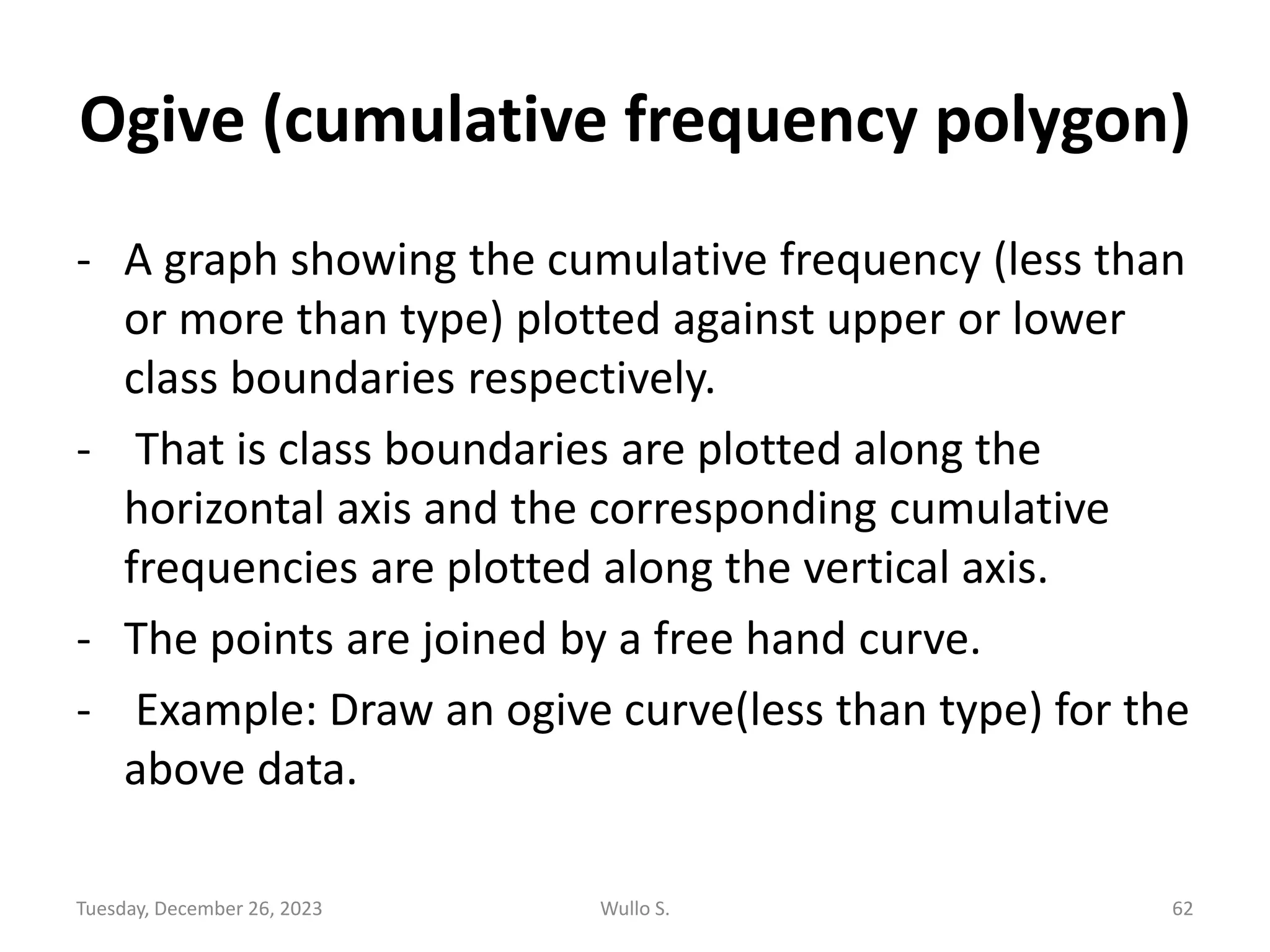 Ogive (cumulative frequency polygon)
- A graph showing the cumulative frequency (less than
or more than type) plotted against upper or lower
class boundaries respectively.
- That is class boundaries are plotted along the
horizontal axis and the corresponding cumulative
frequencies are plotted along the vertical axis.
- The points are joined by a free hand curve.
- Example: Draw an ogive curve(less than type) for the
above data.
Tuesday, December 26, 2023 Wullo S. 62
 