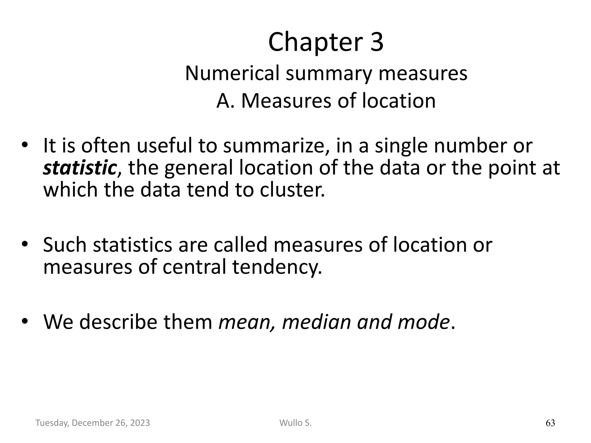 Chapter 3
Numerical summary measures
A. Measures of location
• It is often useful to summarize, in a single number or
statistic, the general location of the data or the point at
which the data tend to cluster.
• Such statistics are called measures of location or
measures of central tendency.
• We describe them mean, median and mode.
63
Wullo S.
Tuesday, December 26, 2023
 