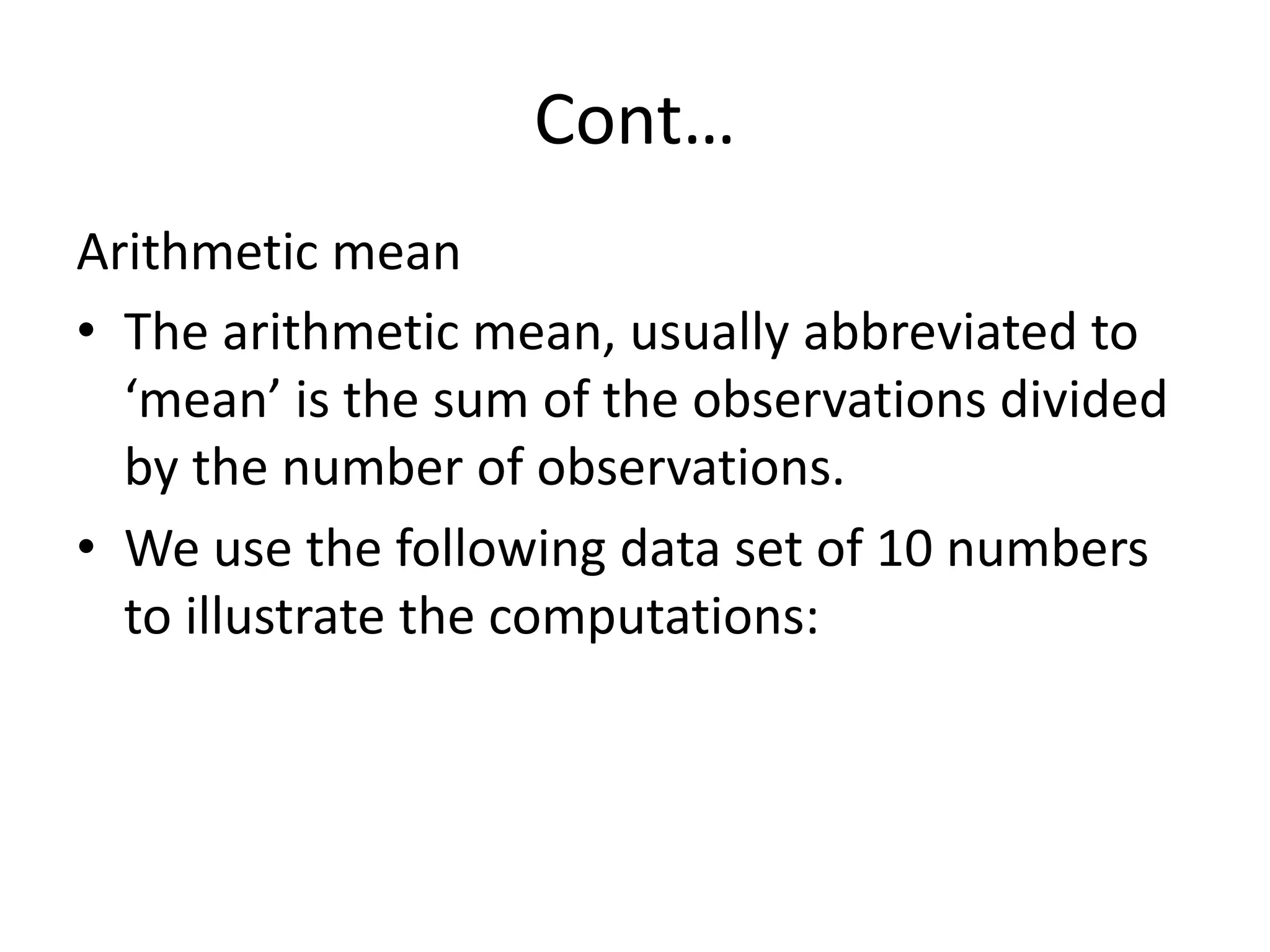 Cont…
Arithmetic mean
• The arithmetic mean, usually abbreviated to
‘mean’ is the sum of the observations divided
by the number of observations.
• We use the following data set of 10 numbers
to illustrate the computations:
 