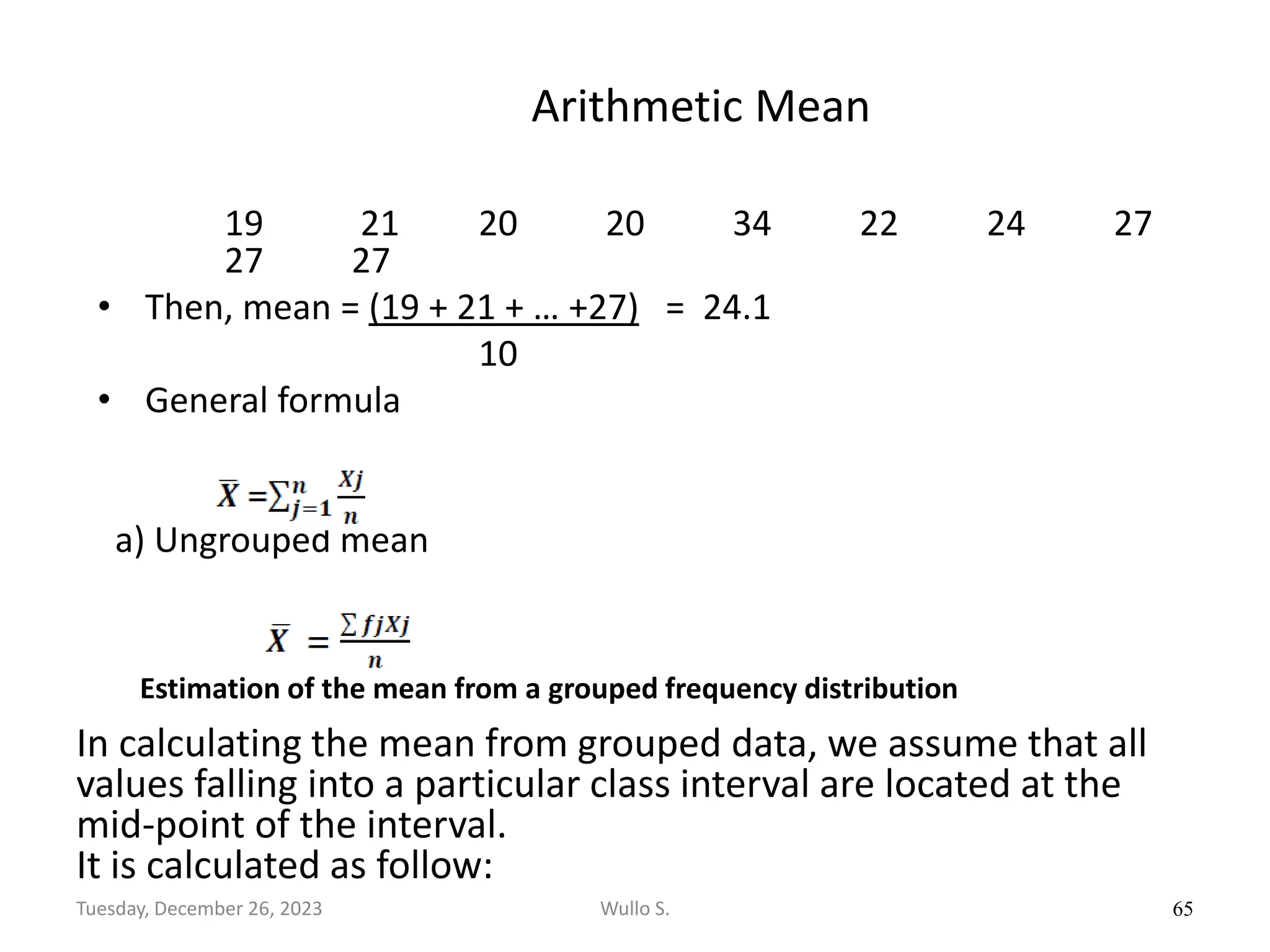 Arithmetic Mean
19 21 20 20 34 22 24 27
27 27
• Then, mean = (19 + 21 + … +27) = 24.1
10
• General formula
a) Ungrouped mean
65
Wullo S.
Tuesday, December 26, 2023
Estimation of the mean from a grouped frequency distribution
In calculating the mean from grouped data, we assume that all
values falling into a particular class interval are located at the
mid-point of the interval.
It is calculated as follow:
 