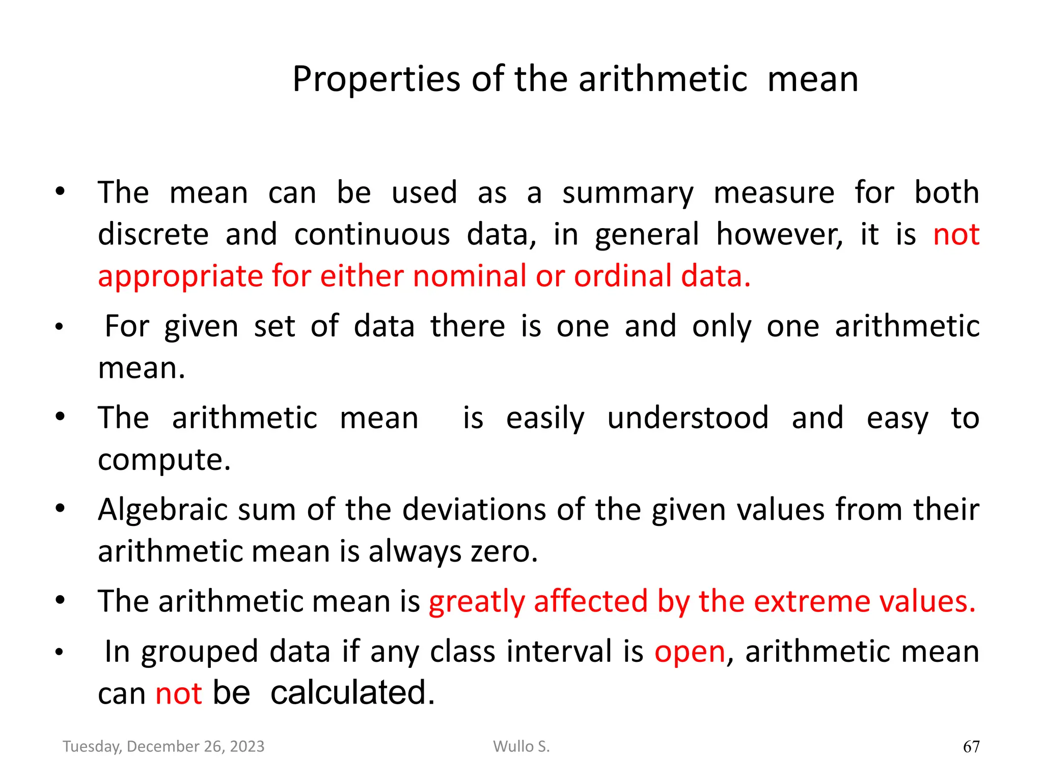 Properties of the arithmetic mean
• The mean can be used as a summary measure for both
discrete and continuous data, in general however, it is not
appropriate for either nominal or ordinal data.
• For given set of data there is one and only one arithmetic
mean.
• The arithmetic mean is easily understood and easy to
compute.
• Algebraic sum of the deviations of the given values from their
arithmetic mean is always zero.
• The arithmetic mean is greatly affected by the extreme values.
• In grouped data if any class interval is open, arithmetic mean
can not be calculated.
67
Wullo S.
Tuesday, December 26, 2023
 
