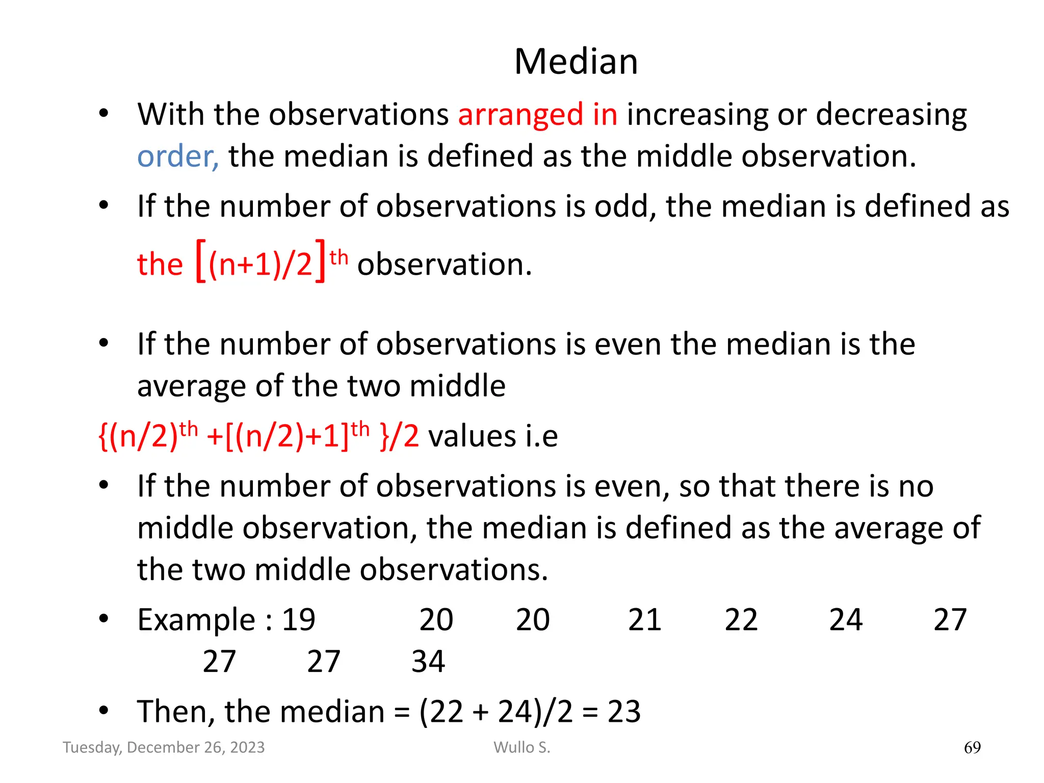 Median
• With the observations arranged in increasing or decreasing
order, the median is defined as the middle observation.
• If the number of observations is odd, the median is defined as
the [(n+1)/2]th observation.
• If the number of observations is even the median is the
average of the two middle
{(n/2)th +[(n/2)+1]th }/2 values i.e
• If the number of observations is even, so that there is no
middle observation, the median is defined as the average of
the two middle observations.
• Example : 19 20 20 21 22 24 27
27 27 34
• Then, the median = (22 + 24)/2 = 23
69
Wullo S.
Tuesday, December 26, 2023
 