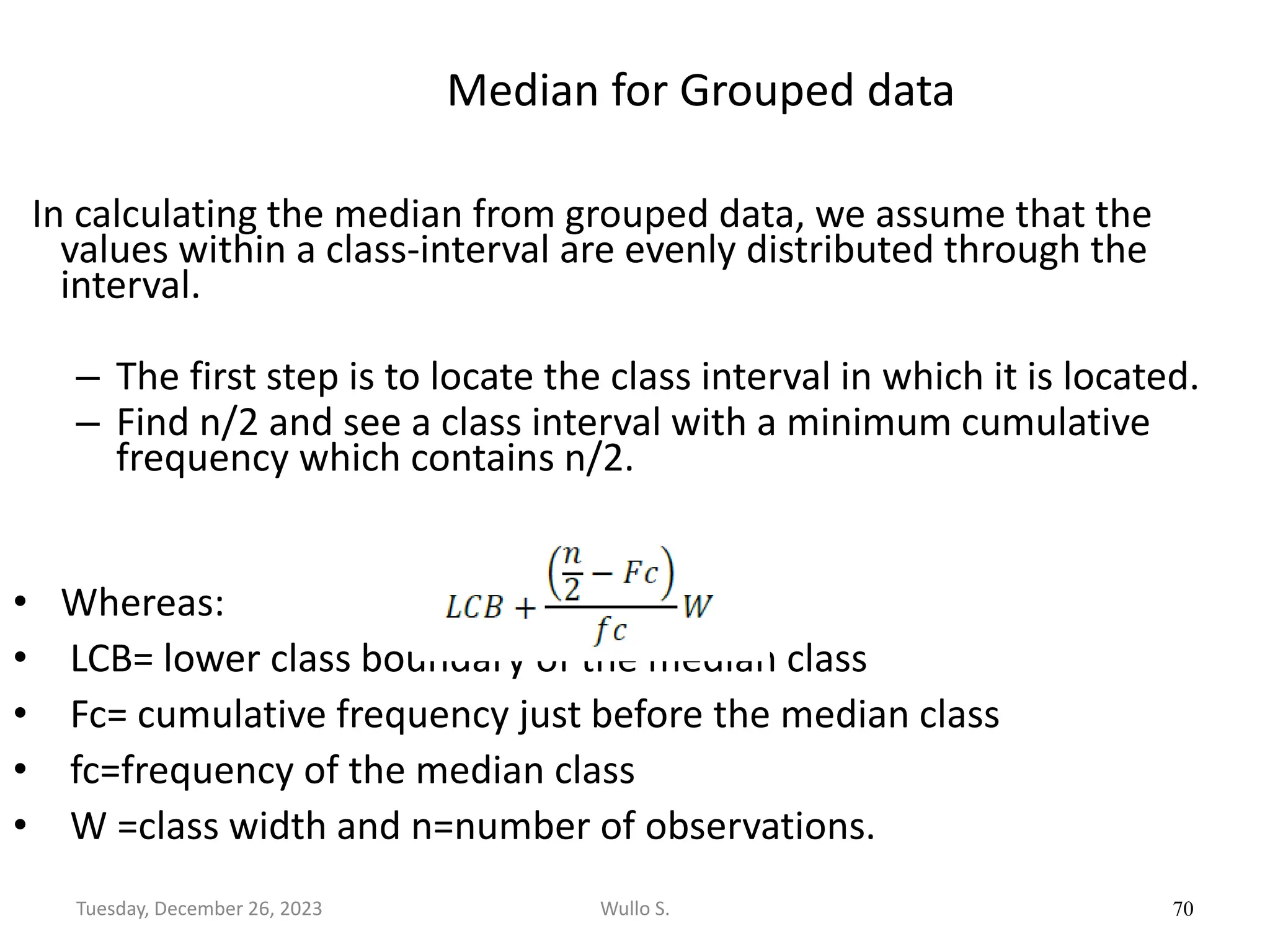 Median for Grouped data
In calculating the median from grouped data, we assume that the
values within a class-interval are evenly distributed through the
interval.
– The first step is to locate the class interval in which it is located.
– Find n/2 and see a class interval with a minimum cumulative
frequency which contains n/2.
• Whereas:
• LCB= lower class boundary of the median class
• Fc= cumulative frequency just before the median class
• fc=frequency of the median class
• W =class width and n=number of observations.
70
Wullo S.
Tuesday, December 26, 2023
 