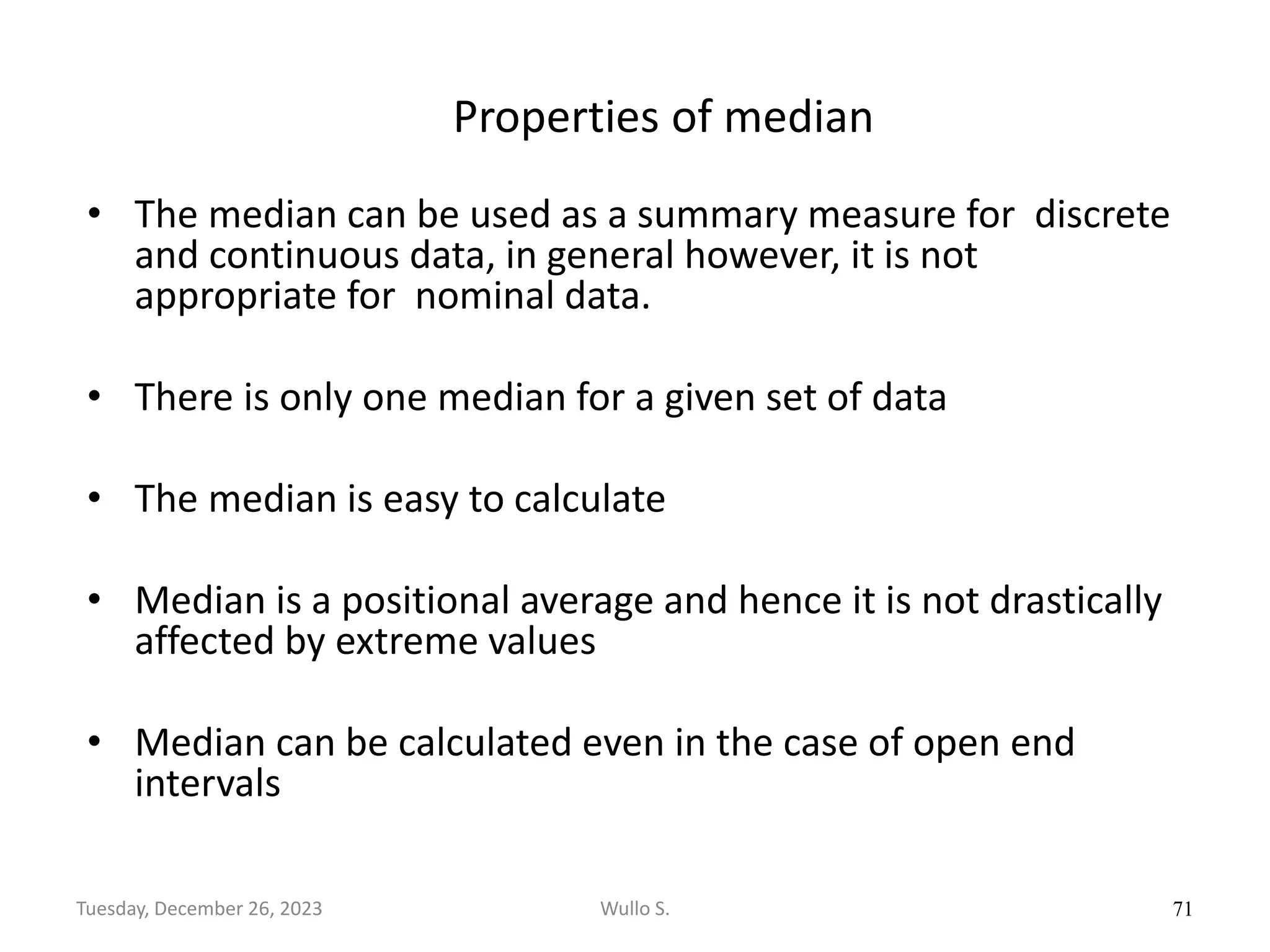 Properties of median
• The median can be used as a summary measure for discrete
and continuous data, in general however, it is not
appropriate for nominal data.
• There is only one median for a given set of data
• The median is easy to calculate
• Median is a positional average and hence it is not drastically
affected by extreme values
• Median can be calculated even in the case of open end
intervals
71
Wullo S.
Tuesday, December 26, 2023
 