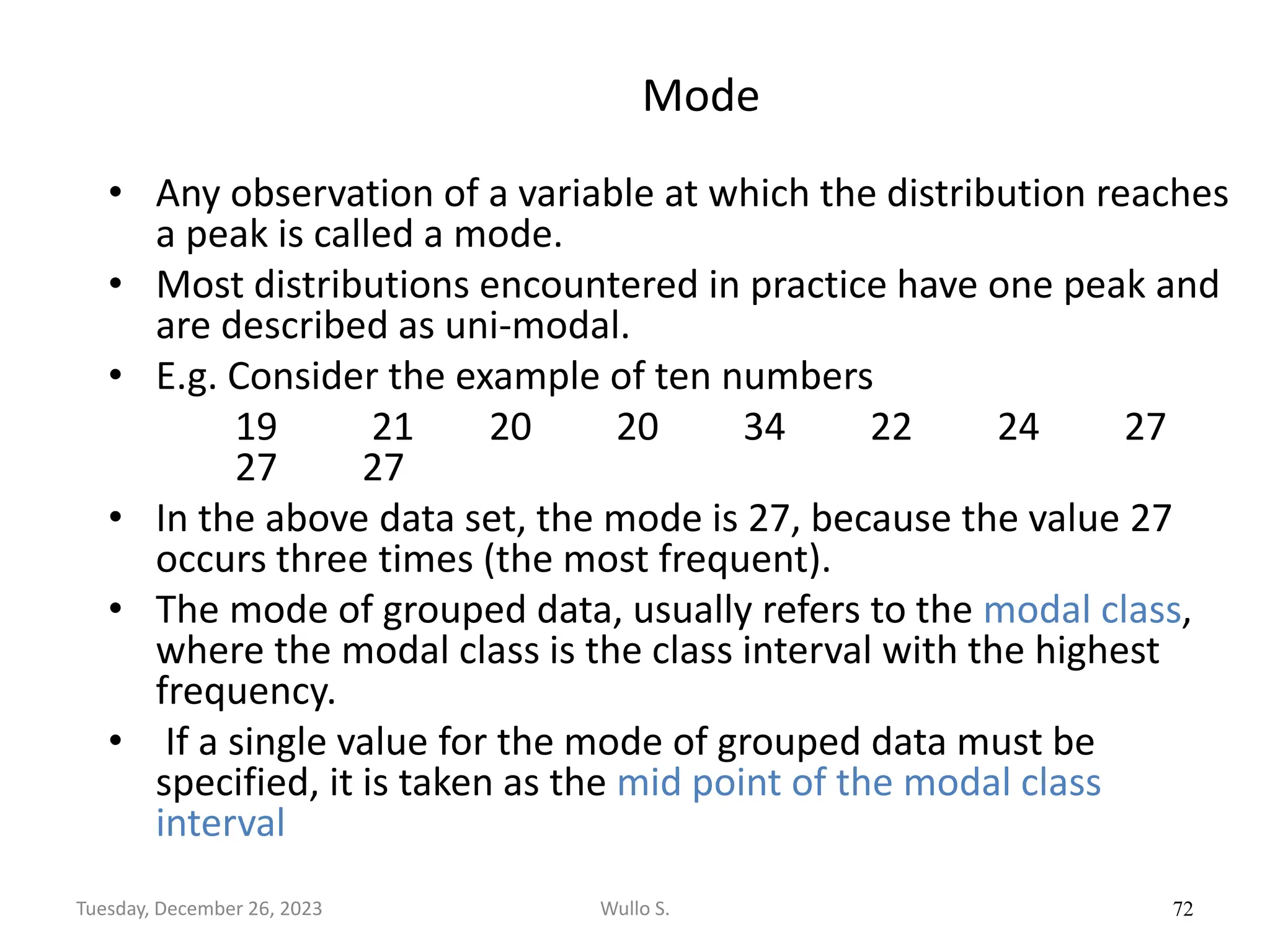 Mode
• Any observation of a variable at which the distribution reaches
a peak is called a mode.
• Most distributions encountered in practice have one peak and
are described as uni-modal.
• E.g. Consider the example of ten numbers
19 21 20 20 34 22 24 27
27 27
• In the above data set, the mode is 27, because the value 27
occurs three times (the most frequent).
• The mode of grouped data, usually refers to the modal class,
where the modal class is the class interval with the highest
frequency.
• If a single value for the mode of grouped data must be
specified, it is taken as the mid point of the modal class
interval
72
Wullo S.
Tuesday, December 26, 2023
 