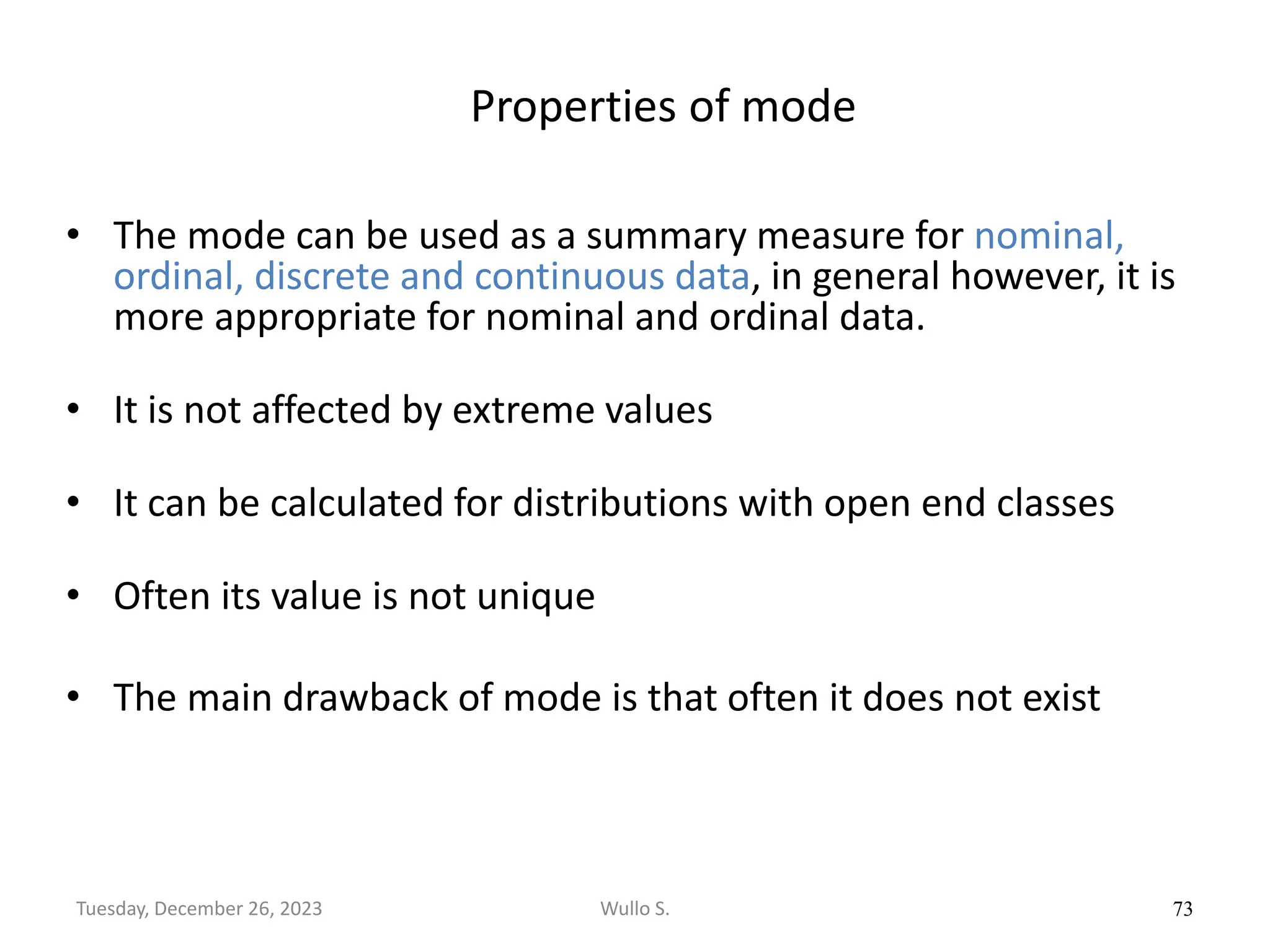 Properties of mode
• The mode can be used as a summary measure for nominal,
ordinal, discrete and continuous data, in general however, it is
more appropriate for nominal and ordinal data.
• It is not affected by extreme values
• It can be calculated for distributions with open end classes
• Often its value is not unique
• The main drawback of mode is that often it does not exist
73
Wullo S.
Tuesday, December 26, 2023
 