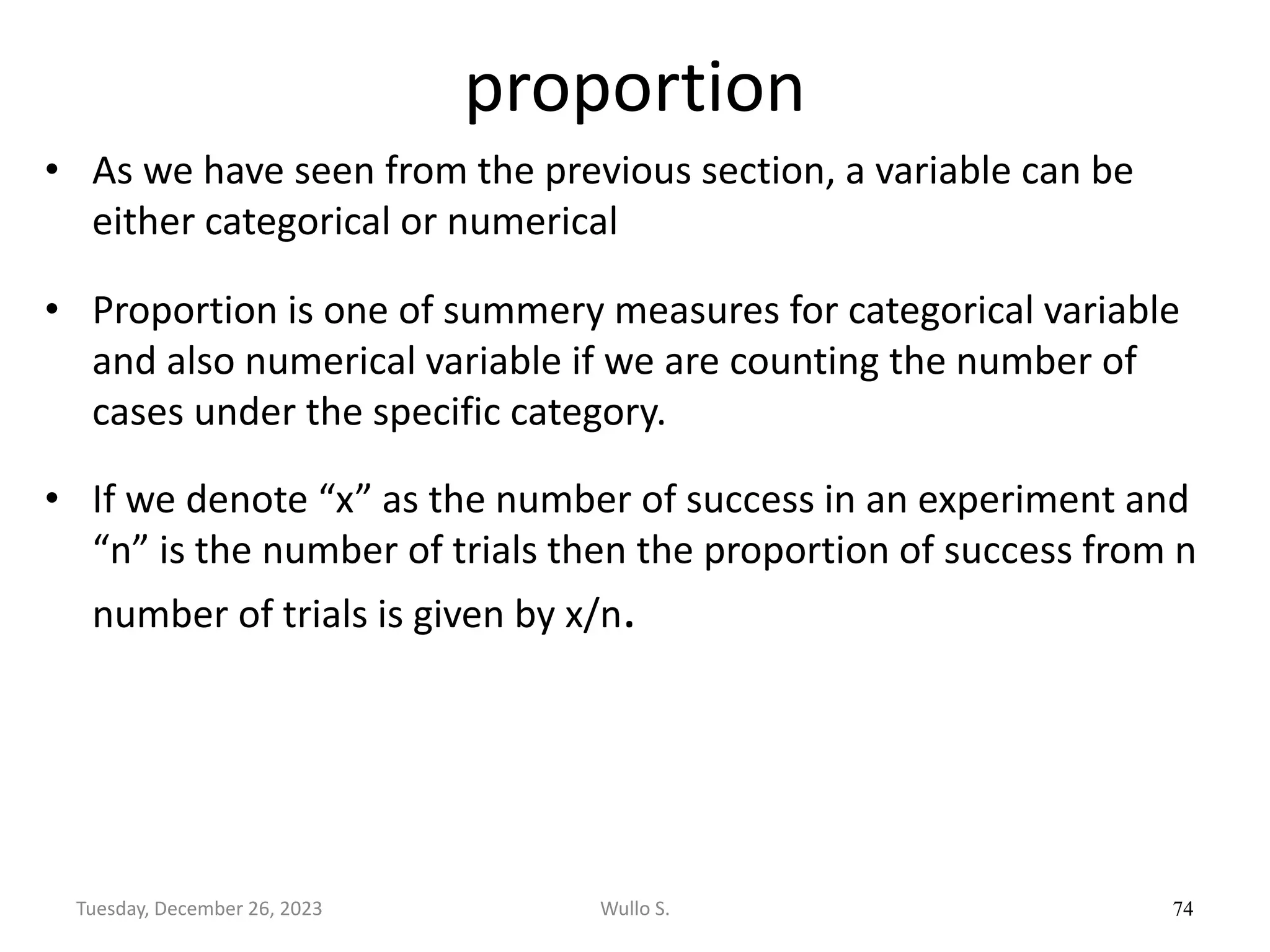 proportion
• As we have seen from the previous section, a variable can be
either categorical or numerical
• Proportion is one of summery measures for categorical variable
and also numerical variable if we are counting the number of
cases under the specific category.
• If we denote “x” as the number of success in an experiment and
“n” is the number of trials then the proportion of success from n
number of trials is given by x/n.
74
Wullo S.
Tuesday, December 26, 2023
 