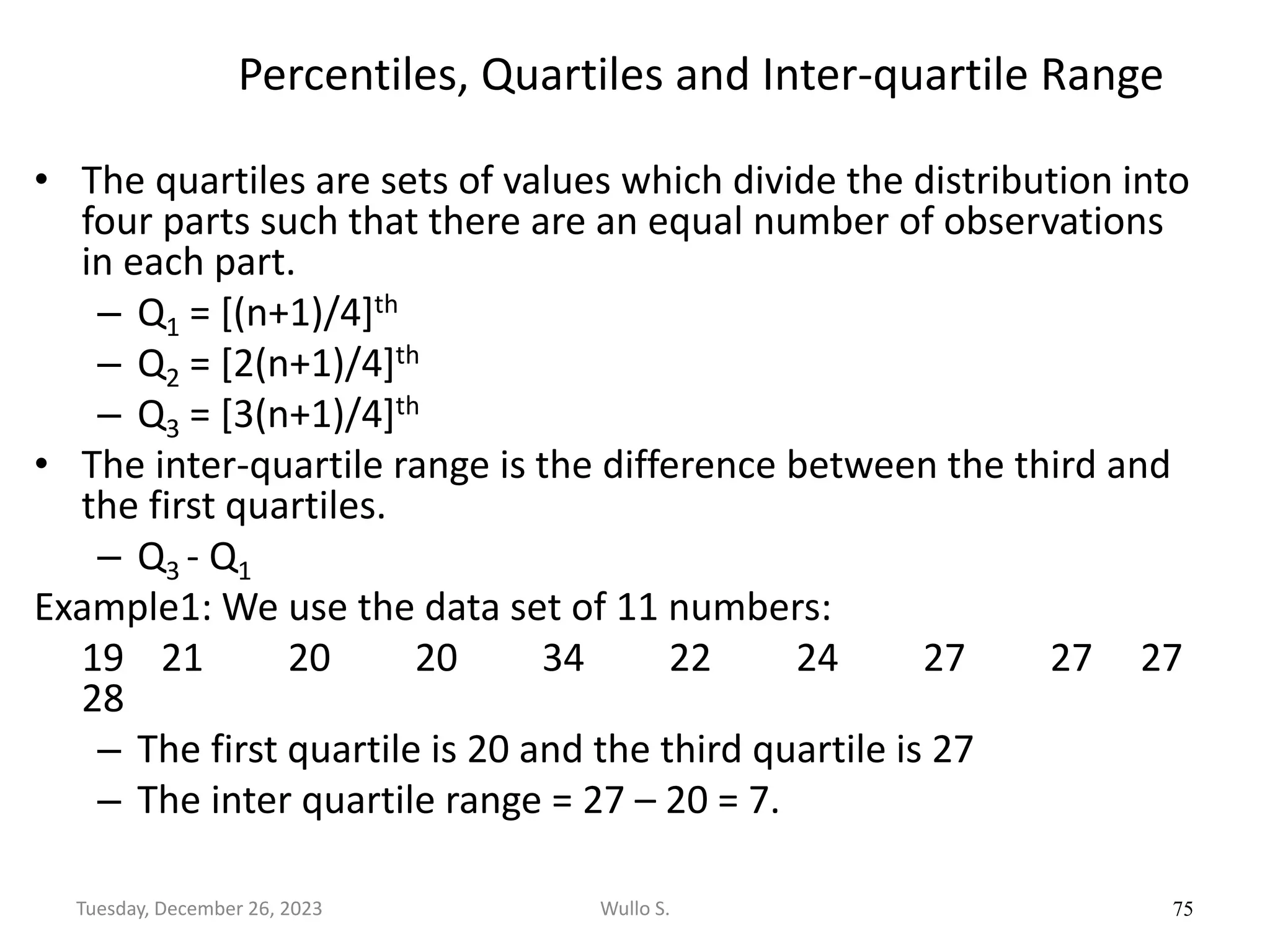 Percentiles, Quartiles and Inter-quartile Range
• The quartiles are sets of values which divide the distribution into
four parts such that there are an equal number of observations
in each part.
– Q1 = [(n+1)/4]th
– Q2 = [2(n+1)/4]th
– Q3 = [3(n+1)/4]th
• The inter-quartile range is the difference between the third and
the first quartiles.
– Q3 - Q1
Example1: We use the data set of 11 numbers:
19 21 20 20 34 22 24 27 27 27
28
– The first quartile is 20 and the third quartile is 27
– The inter quartile range = 27 – 20 = 7.
75
Wullo S.
Tuesday, December 26, 2023
 