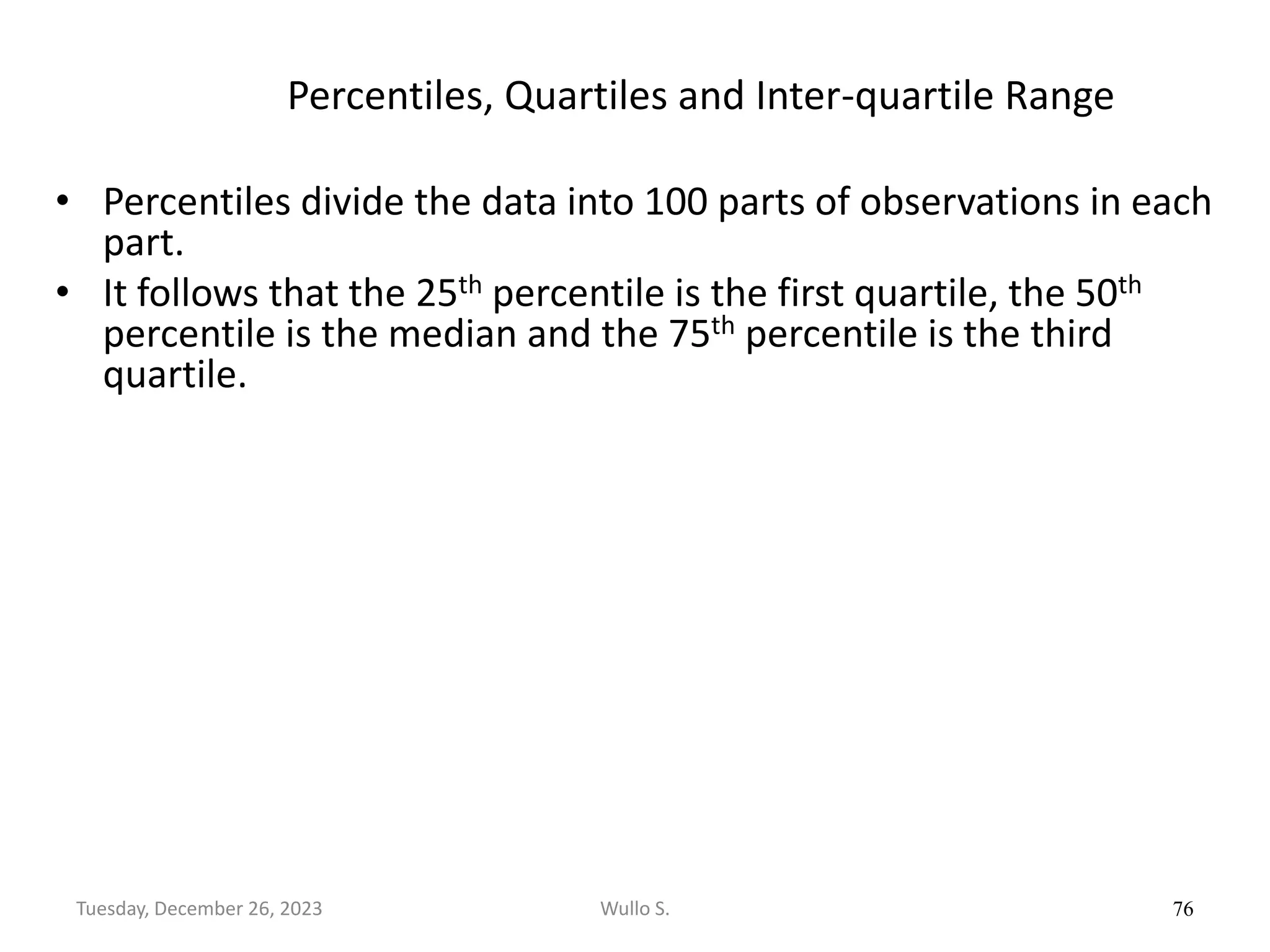 Percentiles, Quartiles and Inter-quartile Range
• Percentiles divide the data into 100 parts of observations in each
part.
• It follows that the 25th percentile is the first quartile, the 50th
percentile is the median and the 75th percentile is the third
quartile.
76
Wullo S.
Tuesday, December 26, 2023
 