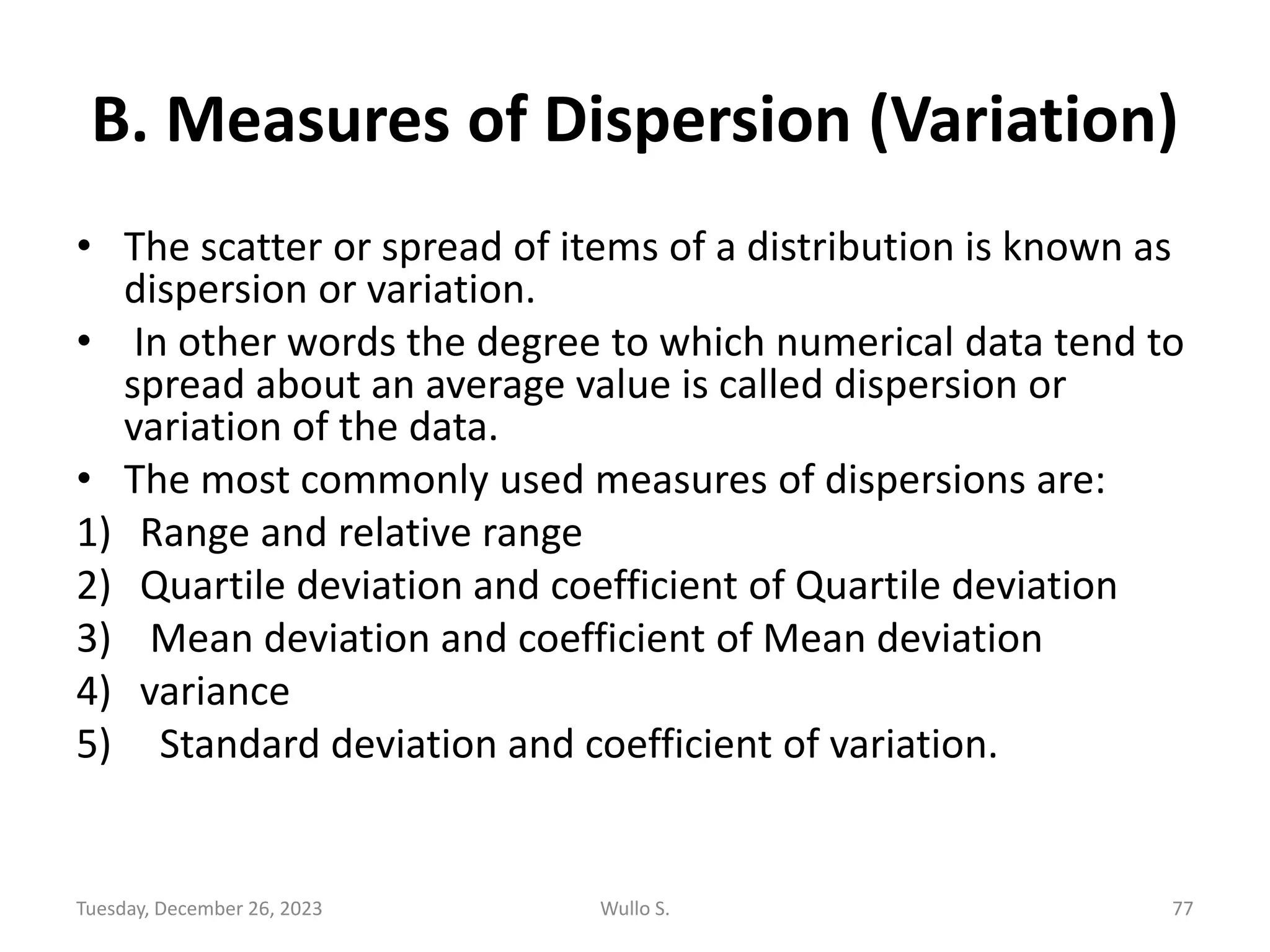 B. Measures of Dispersion (Variation)
• The scatter or spread of items of a distribution is known as
dispersion or variation.
• In other words the degree to which numerical data tend to
spread about an average value is called dispersion or
variation of the data.
• The most commonly used measures of dispersions are:
1) Range and relative range
2) Quartile deviation and coefficient of Quartile deviation
3) Mean deviation and coefficient of Mean deviation
4) variance
5) Standard deviation and coefficient of variation.
Tuesday, December 26, 2023 Wullo S. 77
 