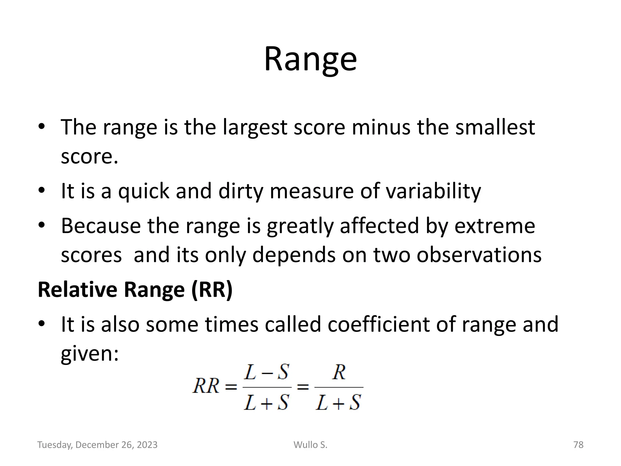 Range
• The range is the largest score minus the smallest
score.
• It is a quick and dirty measure of variability
• Because the range is greatly affected by extreme
scores and its only depends on two observations
Relative Range (RR)
• It is also some times called coefficient of range and
given:
Tuesday, December 26, 2023 Wullo S. 78
 