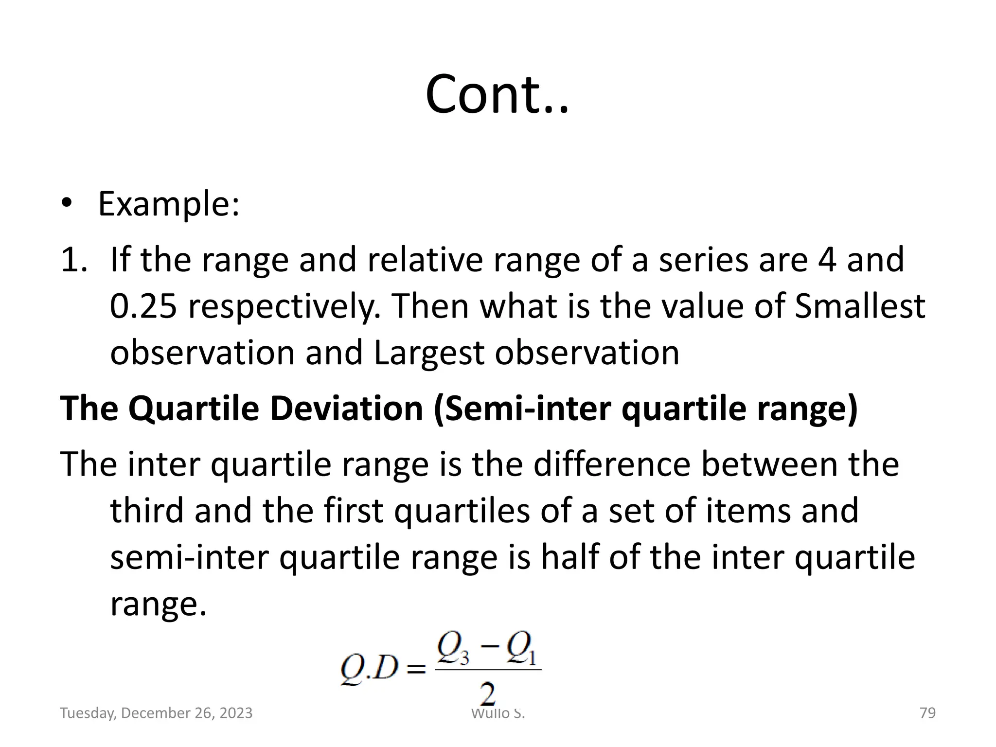 Cont..
• Example:
1. If the range and relative range of a series are 4 and
0.25 respectively. Then what is the value of Smallest
observation and Largest observation
The Quartile Deviation (Semi-inter quartile range)
The inter quartile range is the difference between the
third and the first quartiles of a set of items and
semi-inter quartile range is half of the inter quartile
range.
Tuesday, December 26, 2023 Wullo S. 79
 