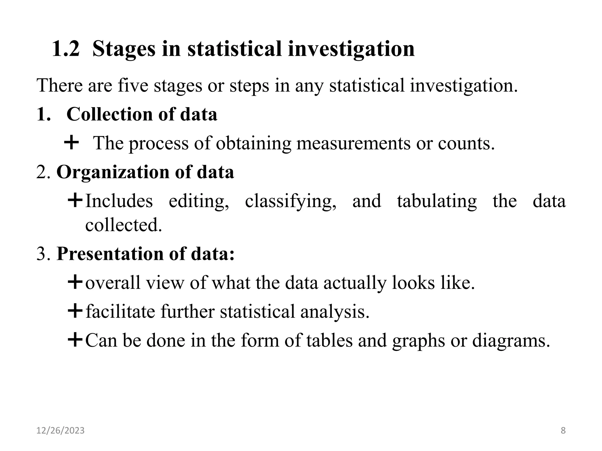 1.2 Stages in statistical investigation
There are five stages or steps in any statistical investigation.
1. Collection of data
 The process of obtaining measurements or counts.
2. Organization of data
Includes editing, classifying, and tabulating the data
collected.
3. Presentation of data:
overall view of what the data actually looks like.
facilitate further statistical analysis.
Can be done in the form of tables and graphs or diagrams.
8
12/26/2023
 