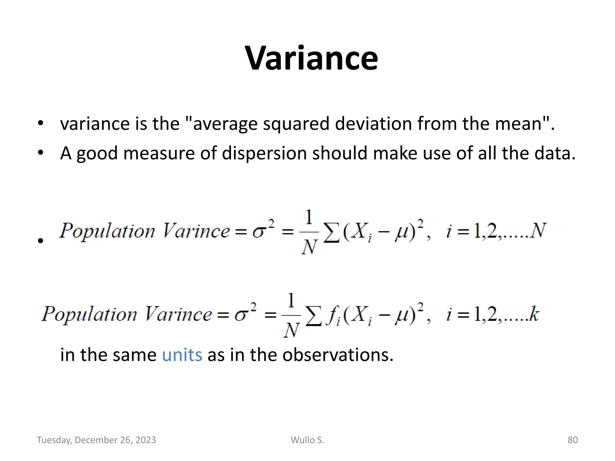 Variance
• variance is the "average squared deviation from the mean".
• A good measure of dispersion should make use of all the data.
• For the case of frequency distribution it is expressed as:
the variance is limited as a descriptive statistic because it is not
in the same units as in the observations.
Tuesday, December 26, 2023 Wullo S. 80
 