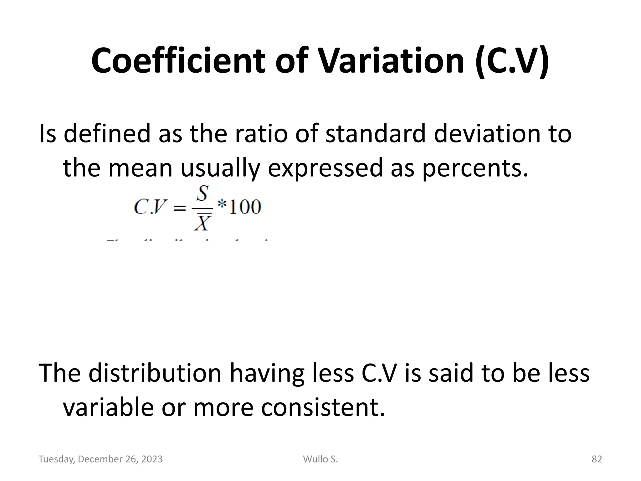 Coefficient of Variation (C.V)
Is defined as the ratio of standard deviation to
the mean usually expressed as percents.
The distribution having less C.V is said to be less
variable or more consistent.
Tuesday, December 26, 2023 Wullo S. 82
 