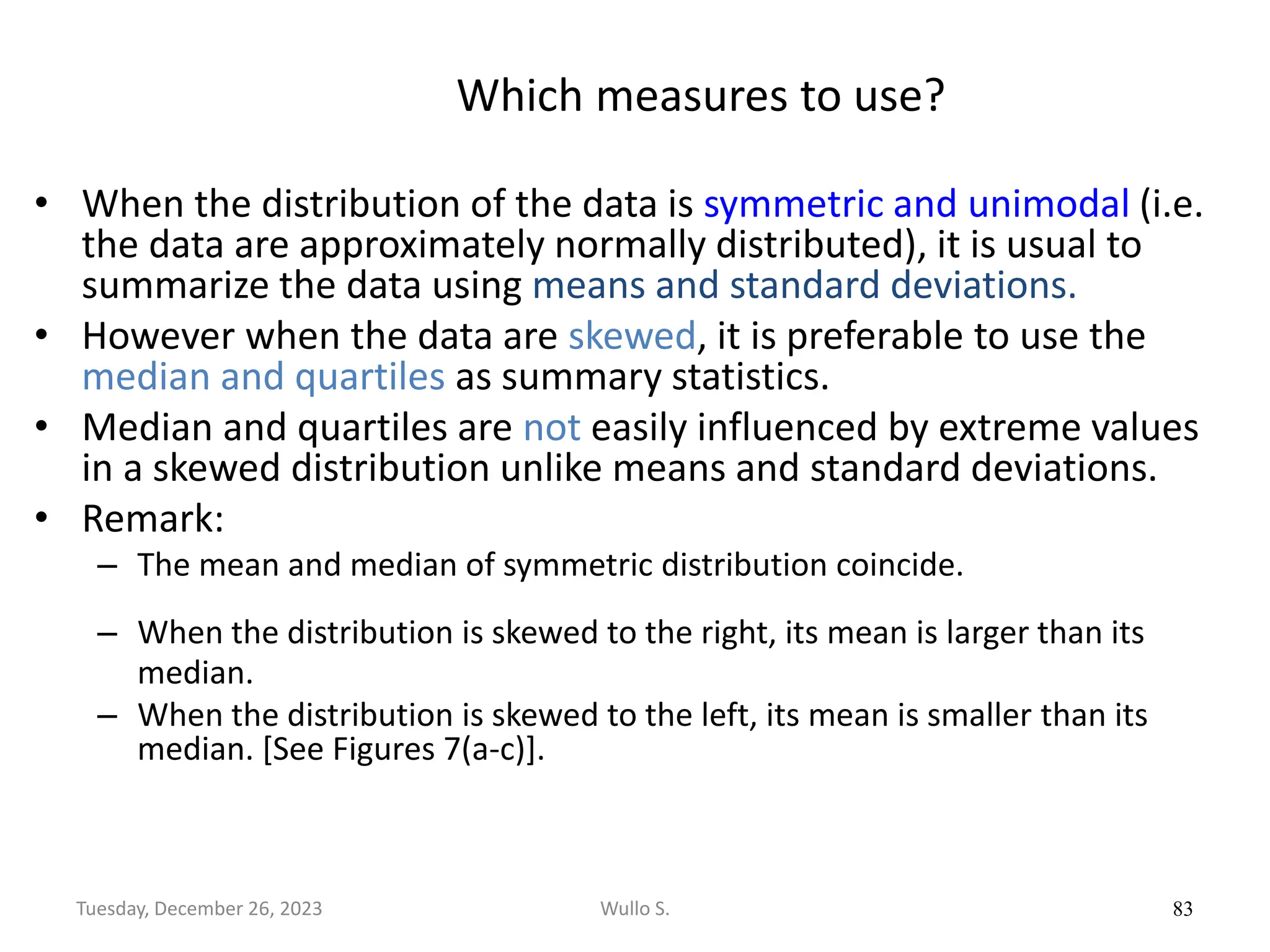 Which measures to use?
• When the distribution of the data is symmetric and unimodal (i.e.
the data are approximately normally distributed), it is usual to
summarize the data using means and standard deviations.
• However when the data are skewed, it is preferable to use the
median and quartiles as summary statistics.
• Median and quartiles are not easily influenced by extreme values
in a skewed distribution unlike means and standard deviations.
• Remark:
– The mean and median of symmetric distribution coincide.
– When the distribution is skewed to the right, its mean is larger than its
median.
– When the distribution is skewed to the left, its mean is smaller than its
median. [See Figures 7(a-c)].
83
Wullo S.
Tuesday, December 26, 2023
 