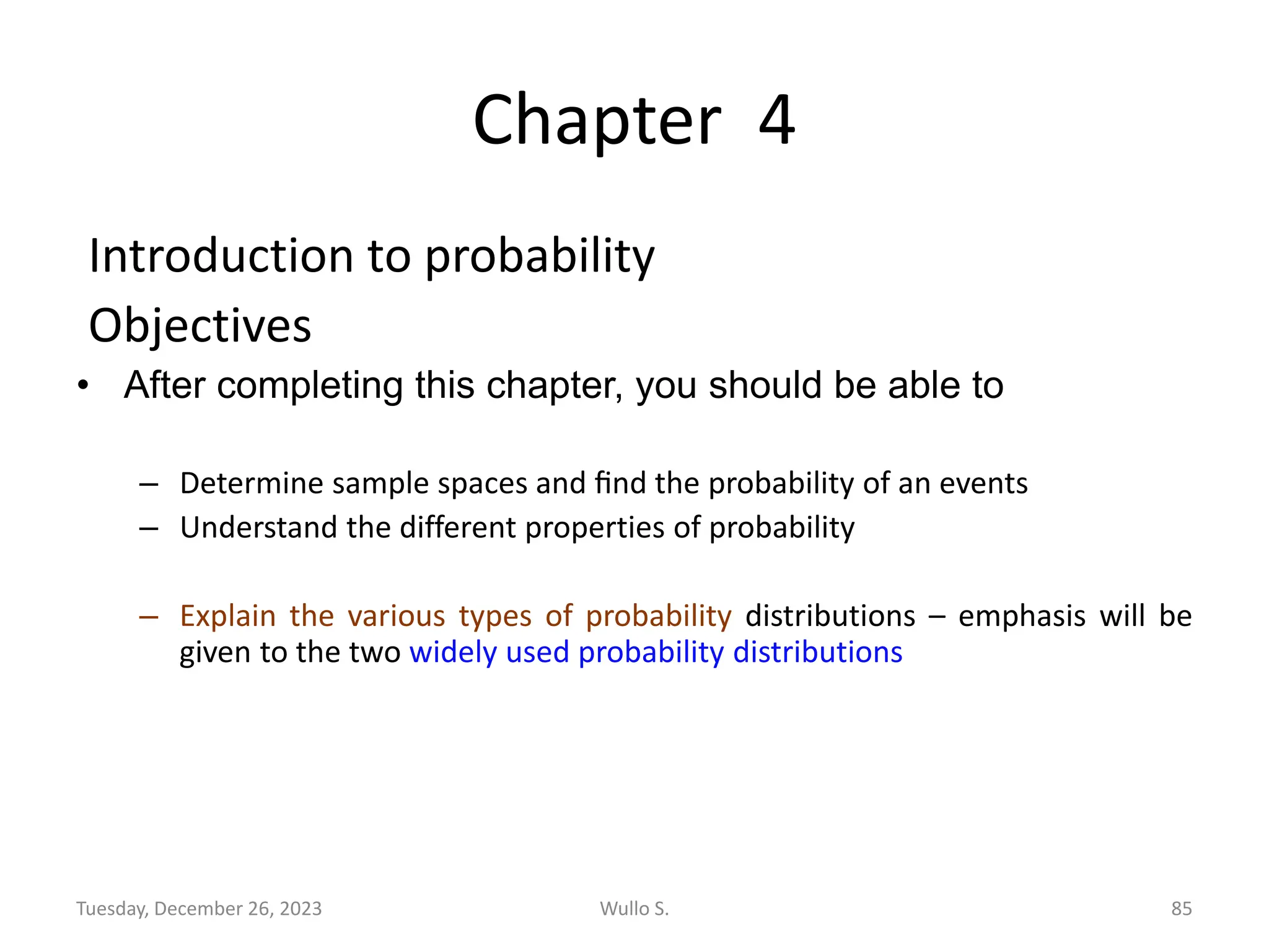 Chapter 4
Introduction to probability
Objectives
• After completing this chapter, you should be able to
– Determine sample spaces and ﬁnd the probability of an events
– Understand the different properties of probability
– Explain the various types of probability distributions – emphasis will be
given to the two widely used probability distributions
Tuesday, December 26, 2023 Wullo S. 85
 