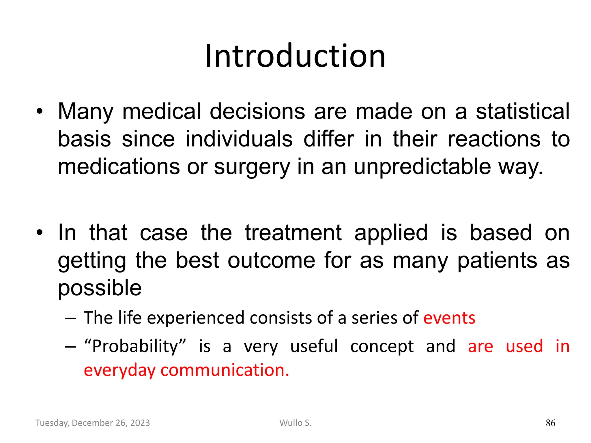 Introduction
• Many medical decisions are made on a statistical
basis since individuals differ in their reactions to
medications or surgery in an unpredictable way.
• In that case the treatment applied is based on
getting the best outcome for as many patients as
possible
– The life experienced consists of a series of events
– “Probability” is a very useful concept and are used in
everyday communication.
86
Wullo S.
Tuesday, December 26, 2023
 