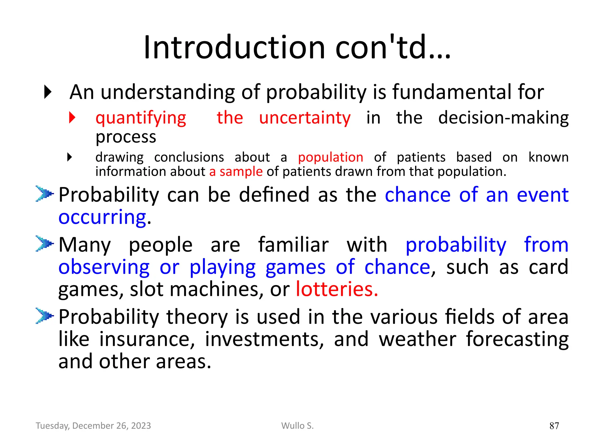 Introduction con'td…
 An understanding of probability is fundamental for
 quantifying the uncertainty in the decision-making
process
 drawing conclusions about a population of patients based on known
information about a sample of patients drawn from that population.
Probability can be deﬁned as the chance of an event
occurring.
Many people are familiar with probability from
observing or playing games of chance, such as card
games, slot machines, or lotteries.
Probability theory is used in the various ﬁelds of area
like insurance, investments, and weather forecasting
and other areas.
87
Wullo S.
Tuesday, December 26, 2023
 