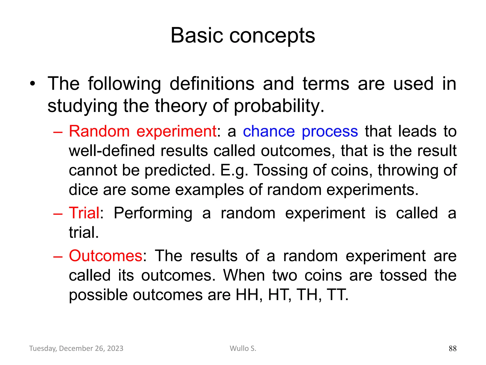 Basic concepts
• The following definitions and terms are used in
studying the theory of probability.
– Random experiment: a chance process that leads to
well-deﬁned results called outcomes, that is the result
cannot be predicted. E.g. Tossing of coins, throwing of
dice are some examples of random experiments.
– Trial: Performing a random experiment is called a
trial.
– Outcomes: The results of a random experiment are
called its outcomes. When two coins are tossed the
possible outcomes are HH, HT, TH, TT.
88
Wullo S.
Tuesday, December 26, 2023
 