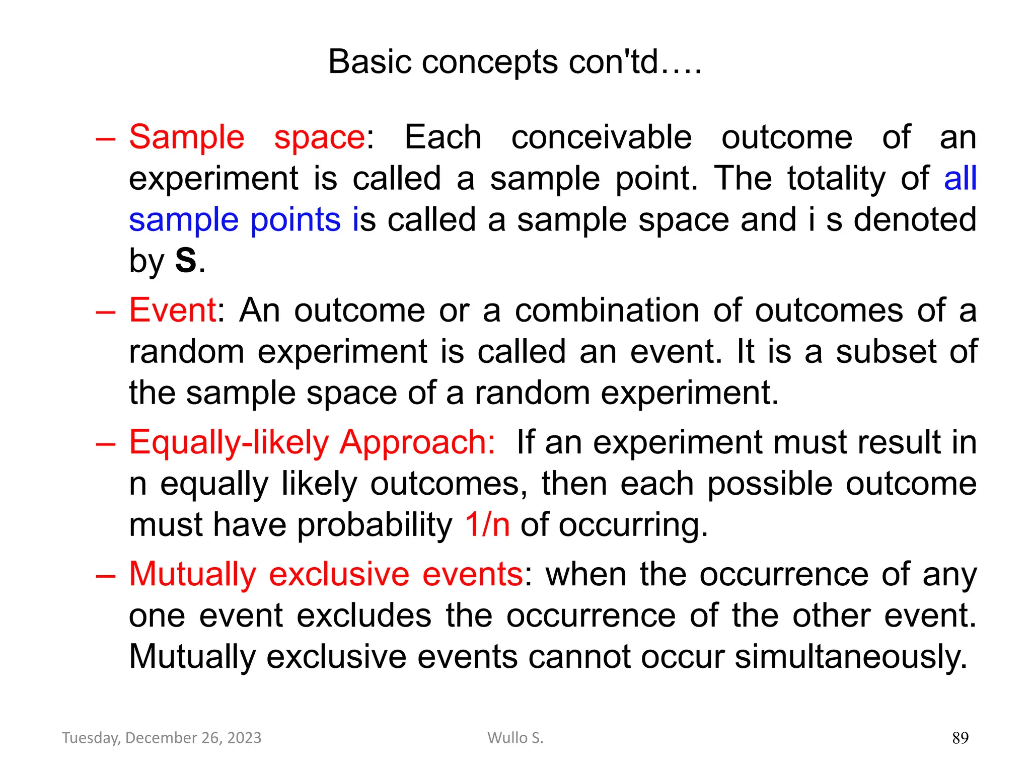 Basic concepts con'td….
– Sample space: Each conceivable outcome of an
experiment is called a sample point. The totality of all
sample points is called a sample space and i s denoted
by S.
– Event: An outcome or a combination of outcomes of a
random experiment is called an event. It is a subset of
the sample space of a random experiment.
– Equally-likely Approach: If an experiment must result in
n equally likely outcomes, then each possible outcome
must have probability 1/n of occurring.
– Mutually exclusive events: when the occurrence of any
one event excludes the occurrence of the other event.
Mutually exclusive events cannot occur simultaneously.
89
Wullo S.
Tuesday, December 26, 2023
 