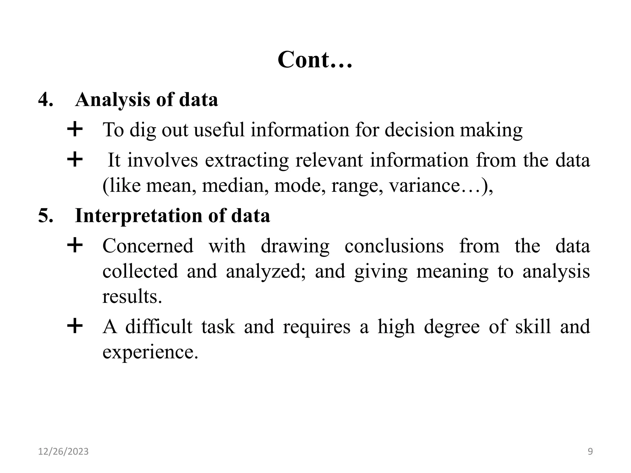 Cont…
4. Analysis of data
 To dig out useful information for decision making
 It involves extracting relevant information from the data
(like mean, median, mode, range, variance…),
5. Interpretation of data
 Concerned with drawing conclusions from the data
collected and analyzed; and giving meaning to analysis
results.
 A difficult task and requires a high degree of skill and
experience.
9
12/26/2023
 